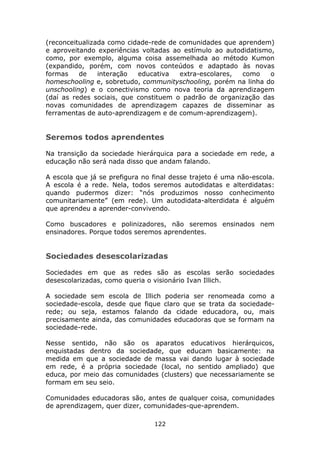 (reconceitualizada como cidade-rede de comunidades que aprendem)
e aproveitando experiências voltadas ao estímulo ao autodidatismo,
como, por exemplo, alguma coisa assemelhada ao método Kumon
(expandido, porém, com novos conteúdos e adaptado às novas
formas    de    interação  educativa   extra-escolares, como     o
homeschooling e, sobretudo, communityschooling, porém na linha do
unschooling) e o conectivismo como nova teoria da aprendizagem
(daí as redes sociais, que constituem o padrão de organização das
novas comunidades de aprendizagem capazes de disseminar as
ferramentas de auto-aprendizagem e de comum-aprendizagem).


Seremos todos aprendentes

Na transição da sociedade hierárquica para a sociedade em rede, a
educação não será nada disso que andam falando.

A escola que já se prefigura no final desse trajeto é uma não-escola.
A escola é a rede. Nela, todos seremos autodidatas e alterdidatas:
quando pudermos dizer: “nós produzimos nosso conhecimento
comunitariamente” (em rede). Um autodidata-alterdidata é alguém
que aprendeu a aprender-convivendo.

Como buscadores e polinizadores, não seremos ensinados nem
ensinadores. Porque todos seremos aprendentes.


Sociedades desescolarizadas

Sociedades em que as redes são as escolas serão sociedades
desescolarizadas, como queria o visionário Ivan Illich.

A sociedade sem escola de Illich poderia ser renomeada como a
sociedade-escola, desde que fique claro que se trata da sociedade-
rede; ou seja, estamos falando da cidade educadora, ou, mais
precisamente ainda, das comunidades educadoras que se formam na
sociedade-rede.

Nesse sentido, não são os aparatos educativos hierárquicos,
enquistadas dentro da sociedade, que educam basicamente: na
medida em que a sociedade de massa vai dando lugar à sociedade
em rede, é a própria sociedade (local, no sentido ampliado) que
educa, por meio das comunidades (clusters) que necessariamente se
formam em seu seio.

Comunidades educadoras são, antes de qualquer coisa, comunidades
de aprendizagem, quer dizer, comunidades-que-aprendem.

                                122
 