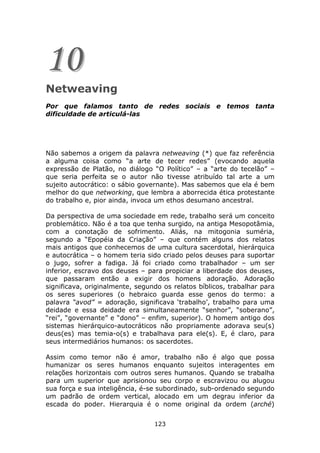 10
Netweaving
Por que falamos tanto de redes sociais e temos tanta
dificuldade de articulá-las




Não sabemos a origem da palavra netweaving (*) que faz referência
a alguma coisa como “a arte de tecer redes” (evocando aquela
expressão de Platão, no diálogo “O Político” – a “arte do tecelão” –
que seria perfeita se o autor não tivesse atribuído tal arte a um
sujeito autocrático: o sábio governante). Mas sabemos que ela é bem
melhor do que networking, que lembra a aborrecida ética protestante
do trabalho e, pior ainda, invoca um ethos desumano ancestral.

Da perspectiva de uma sociedade em rede, trabalho será um conceito
problemático. Não é a toa que tenha surgido, na antiga Mesopotâmia,
com a conotação de sofrimento. Aliás, na mitogonia suméria,
segundo a “Epopéia da Criação” – que contém alguns dos relatos
mais antigos que conhecemos de uma cultura sacerdotal, hierárquica
e autocrática – o homem teria sido criado pelos deuses para suportar
o jugo, sofrer a fadiga. Já foi criado como trabalhador – um ser
inferior, escravo dos deuses – para propiciar a liberdade dos deuses,
que passaram então a exigir dos homens adoração. Adoração
significava, originalmente, segundo os relatos bíblicos, trabalhar para
os seres superiores (o hebraico guarda esse genos do termo: a
palavra “avod” = adoração, significava ‘trabalho’, trabalho para uma
deidade e essa deidade era simultaneamente “senhor”, “soberano”,
“rei”, “governante” e “dono” – enfim, superior). O homem antigo dos
sistemas hierárquico-autocráticos não propriamente adorava seu(s)
deus(es) mas temia-o(s) e trabalhava para ele(s). E, é claro, para
seus intermediários humanos: os sacerdotes.

Assim como temor não é amor, trabalho não é algo que possa
humanizar os seres humanos enquanto sujeitos interagentes em
relações horizontais com outros seres humanos. Quando se trabalha
para um superior que aprisionou seu corpo e escravizou ou alugou
sua força e sua inteligência, é-se subordinado, sub-ordenado segundo
um padrão de ordem vertical, alocado em um degrau inferior da
escada do poder. Hierarquia é o nome original da ordem (arché)


                                 123
 