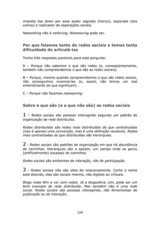 imposta top down por esse poder sagrado (hieros), separado (dos
outros) e replicador de separações sociais.

Networking não é netloving. Netweaving pode ser.


Por que falamos tanto de redes sociais e temos tanta
dificuldade de articulá-las

Tenho três respostas possíveis para esta pergunta:

A – Porque não sabemos o que são redes (e, conseqüentemente,
também não compreendemos o que são as redes sociais).

B – Porque, mesmo quando compreendemos o que são redes sociais,
não conseguimos vivenciá-las (e, assim, não temos um real
entendimento do que significam).

C – Porque não fazemos netweaving.


Sobre o que são (e o que não são) as redes sociais

1   - Redes sociais são pessoas interagindo segundo um padrão de
organização de rede distribuída.

Redes distribuídas são redes mais distribuídas do que centralizadas
(isso é apenas uma convenção, mas é uma definição razoável). Redes
mais centralizadas do que distribuídas são hierarquias.

2 - Redes sociais são padrões de organização em que há abundância
de caminhos. Hierarquias são o oposto: um campo onde se gerou
(artificialmente) escassez de caminhos.

Redes sociais são ambientes de interação, não de participação.

3  - Redes sociais não são sites de relacionamento. Como o nome
está dizendo, elas são sociais mesmo, não digitais ou virtuais.

Blogs nada têm a ver com redes. Já a blogosfera, sim, pode ser um
bom exemplo de rede distribuída. Mas também não é uma rede
social. Redes sociais são pessoas interagindo, não ferramentas de
publicação ou de interação.




                                   124
 