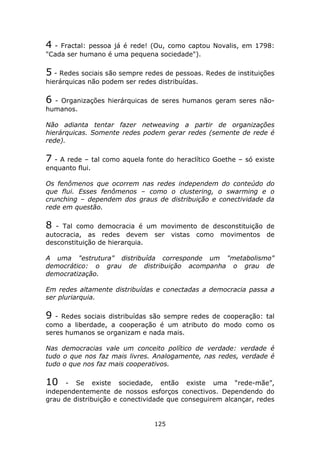 4 - Fractal: pessoa já é rede! (Ou, como captou Novalis, em 1798:
"Cada ser humano é uma pequena sociedade").

5 - Redes sociais são sempre redes de pessoas. Redes de instituições
hierárquicas não podem ser redes distribuídas.

6 - Organizações hierárquicas de seres humanos geram seres não-
humanos.

Não adianta tentar fazer netweaving a partir de organizações
hierárquicas. Somente redes podem gerar redes (semente de rede é
rede).

7 - A rede – tal como aquela fonte do heraclítico Goethe – só existe
enquanto flui.

Os fenômenos que ocorrem nas redes independem do conteúdo do
que flui. Esses fenômenos – como o clustering, o swarming e o
crunching – dependem dos graus de distribuição e conectividade da
rede em questão.

8  - Tal como democracia é um movimento de desconstituição de
autocracia, as redes devem ser vistas como movimentos de
desconstituição de hierarquia.

A uma "estrutura" distribuída corresponde um "metabolismo"
democrático: o grau de distribuição acompanha o grau de
democratização.

Em redes altamente distribuídas e conectadas a democracia passa a
ser pluriarquia.

9 - Redes sociais distribuídas são sempre redes de cooperação: tal
como a liberdade, a cooperação é um atributo do modo como os
seres humanos se organizam e nada mais.

Nas democracias vale um conceito político de verdade: verdade é
tudo o que nos faz mais livres. Analogamente, nas redes, verdade é
tudo o que nos faz mais cooperativos.

10    - Se existe sociedade, então existe uma “rede-mãe”,
independentemente de nossos esforços conectivos. Dependendo do
grau de distribuição e conectividade que conseguirem alcançar, redes


                                125
 