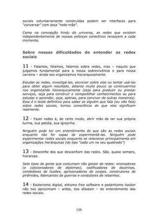 sociais voluntariamente construídas     podem ser    interfaces para
“conversar” com essa “rede-mãe”.

Como na concepção hindu do universo, as redes que existem
independentemente de nossos esforços conectivos renascem a cada
momento.


Sobre nossas dificuldades de entender as redes
sociais

11   - Falamos, falamos, falamos sobre redes, mas – naquilo que
julgamos fundamental para a nossa sobrevivência e para nossa
carreira – ainda nos organizamos hierarquicamente.

Estudar as redes, investigá-las, escrever sobre elas ou tentar usá-las
para obter algum resultado, adianta muito pouco se continuarmos
nos organizando hierarquicamente (seja para produzir ou prestar
serviços, seja para construir e compartilhar conhecimentos ou para
estudar e aprender, seja, apenas, para conviver de outras maneiras).
Esse é o teste definitivo para saber se alguém que fala (ou não fala)
sobre redes sociais, tomou consciência do que elas significam
realmente.

12  - Fazer redes é, de certo modo, abrir mão de ter sua própria
turma, sua patota, sua igrejinha.

Ninguém pode ter um entendimento do que são as redes sociais
enquanto não for capaz de experimentá-las. Ninguém pode
experimentar redes sociais enquanto se relacionar principalmente em
organizações hierárquicas (do tipo "cada um no seu quadrado")

13   - Desconfie dos que desconfiam das redes. São, quase sempre,
hierarcas.

Sete tipos de gente que costumam não gostar de redes: ensinadores
(e colecionadores de diplomas), codificadores de doutrinas,
vendedores de ilusões, aprisionadores de corpos, construtores de
pirâmides, fabricantes de guerras e condutores de rebanhos.

14  - Esoterismo digital, elitismo free software e pedantismo hacker
não nos aproximam – antes, nos afastam – do entendimento das
redes sociais.




                                 126
 