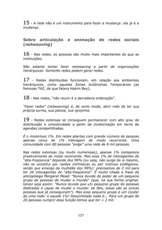 15 - A rede não é um instrumento para fazer a mudança: ela já é a
mudança.


Sobre articulação        e   animação       de   redes    sociais
(netweaving)

16    - Nas redes, as pessoas são muito mais importantes do que as
instituições.

Não adianta tentar fazer netweaving a partir de organizações
hierárquicas. Somente redes podem gerar redes.

17   - Redes distribuídas funcionam, em relação aos ambientes
hierárquicos, como aquelas Zonas Autônomas Temporárias (as
famosas TAZ, de que falava Hakim Bey).

18 - Nas redes, “não reunir é a derradeira ordenação”.
“Fazer redes” (netweaving) é, de certo modo, abrir mão de ter sua
própria turma, sua patota, sua igrejinha.

19    - Redes extensas só conseguem permanecer com alto grau de
distribuição e conectividade a partir da clusterização em torno de
agendas compartilhadas.

É o misterioso 1%. Em redes abertas com grande número de pessoas
apenas cerca de 1% interagem de modo recorrente. Uma
comunidade com 80 pessoas “exige” uma rede de 8 mil pessoas.

Nas redes extensas (ou muito numerosas), apenas 1% comparece
proativamente de modo recorrente. Mas esse 1% de interagentes de
“alta-freqüencia” depende dos 99% (ou seja, não surge de si mesmo,
não se constitui por razões intrínsecas ou por motivos endógenos,
senão que emerge da multidão dos 99%): precisamos de 2 mil para
ter 20 interagentes de “alta-freqüencia”. É muito citada a frase da
antropóloga Margaret Mead: "Nunca duvide do poder de um pequeno
grupo de pessoas de mudar o mundo" (que, na sua forma original,
talvez seja assim: "Nunca duvide que um pequeno grupo de pessoas
dedicadas é capaz de mudar o mundo: de fato, essas são as únicas
pessoas que já conseguiram"). Mas esse pequeno grupo é um cluster
de uma rede: é aquele 1%! Desconetado nada é... Para um grupo de
20 pessoas cumprir essa função temos que ter + 2 mil.



                                127
 