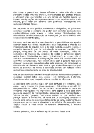 descritivos e prescritivos dessas ciências – redes não são o que
parecem (nodos linkados entre si, representados por grafos: arestas
e vértices) mas movimentos em um campo de fluições (como se
fossem configurações de aglomeramentos – ou espalhamentos – de
bósons, para fazer um paralelo com partículas mensageiras dos
campos de forças físicas).

De um ponto de vista político, entretanto – obrigatório, se quisermos
continuar usando o conceito de ‘poder’ sem cometer deslizamentos
epistemológicos mais graves – redes sociais (distribuídas) são
movimentos de desconstituição de hierarquia (na exata medida dos
seus graus de distribuição).

Portanto, ao invés de ficarmos discutindo a possibilidade de alguém
exercer poder nas redes, deveríamos estar discutindo a medida da
impossibilidade de alguém fazê-lo (e essa medida, convém repetir, é
a medida inversa do grau de centralização da rede em questão). Isso
porque, conquanto de um ponto de vista topológico, todos os
complexos de fluições (ou coleções de nodos e conexões) sejam
redes (mais distribuídas ou mais centralizadas), o termo rede é
aplicado correntemente à configurações onde há multiplicidade de
caminhos (abundância). Não costumamos usar a palavra rede para
designar hierarquias (caracterizadas pela escassez de caminhos), a
despeito de sacrificarmos com isso o rigor matemático (para o qual
todos os sistemas de nodos e conexões devem ser notados como
redes independentemente do grau de distribuição).

Ora, se quanto mais caminhos houver entre os nodos menos poder se
consegue exercer sobre eles, então – em homenagem à clareza,
deveríamos dizer que – o poder é uma medida de não-rede.

A sociologia tem alguma culpa por essa confusão de conceitos. Sua
culpa – para resumir em poucas palavras – foi apenas a de não ter
compreendido as redes. Ou ter tentado apreendê-las a partir de
conceitos inadequados ou impotentes para captar o que está além
(ou seria aquém?) da representação: conceitos como ‘representação’,
‘atores sociais’, ‘grupos’, ‘estruturas sociais’ e, por incrível que
pareça, ‘social’ e ‘sociedade’. Já havia ela (a sociologia) cometido o
mesmo erro com a noção de capital social (e se trata, exatamente, do
mesmo erro de vez que a abordagem sociológica não entendeu que
‘capital social’ e ‘rede social’ se referem, exatamente, à mesma
coisa).

Vamos, portanto, tentar refazer aqui o caminho desse erro.




                                 13
 