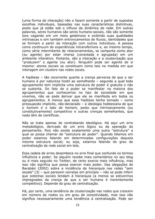 (uma forma de interação) não o fazem somente a partir de supostas
escolhas individuais, baseadas nas suas características distintivas,
posto que já estão sob o influxo da dinâmica de rede. Em outras
palavras, seres humanos são seres humano-sociais, não são somente
íons vagando em um meio gelatinoso e exibindo suas qualidades
intrínsecas e sim também entroncamentos de fluxos, identidades que
se formam a partir da interação com outros indivíduos. A pessoa
como continuum de experiências intransferíveis e, ao mesmo tempo,
como série intermitente de relacionamentos, se comporta como ator
(ou agente) por estar imersa (conectada e agrupada) em um
ambiente interativo. Portanto, são a interação e a clusterização que
“produzem” o agente (ou ator). Ninguém pode ser agente de si
mesmo: atores sociais se constituem como tais na medida em que
interagem em clusters nas redes socais.

A hipótese – tão recorrente quanto a crença perversa de que o ser
humano é por natureza hostil ao semelhante – segundo a qual todo
agrupamento tem implícita uma estrutura de poder é gratuita e não
se sustenta. Do fato de o poder se manifestar na maioria dos
agrupamentos que conhecemos no tipo de sociedade em que
vivemos, não se pode derivar que ele se manifesta em todos os
agrupamentos. A menos que essa hipótese tenha tomado – como
pressuposto implícito, não-declarado – a ideologia hobbesiana de que
o homem é o lobo do homem, posto que intrinsecamente (ou
constitutivamente) competitivo e outras crenças semelhantes, que
nada têm de científicas.

Não se trata apenas de contrabando ideológico. Há aqui um erro
metodológico, derivado de um erro lógico ou da operação do
pensamento. Pois não existe exatamente uma outra “estrutura” a
qual se possa chamar de “estrutura de poder”. Quando falamos em
poder estamos falando em determinadas configurações daquela
mesma estrutura social; ou seja, estamos falando do grau de
centralização da rede social em tela.

Essa cadeia de erros desemboca no erro final que confunde os termos
influência e poder. Se alguém recebe mais comentários no seu blog
ou é mais seguido no Twitter, de certo exerce mais influência, mas
isso não significa que possa exercer mais poder. Das alegações de
Barabási (2002) sobre a incidência de hierarquia nas redes “sem
escala” (3) – que parecem corretas em princípio – não se pode inferir
que sistemas sociais tendam à hierarquia (a menos se estivermos
impregnados da crença de que o ser humano é inerentemente
competitivo). Depende do grau de centralização.

Há, por certo, uma tendência de clusterização nas redes que crescem
em número de nodos ou em grau de conectividade, mas isso não
significa necessariamente uma tendência à centralização. Pode ser
                                 15
 