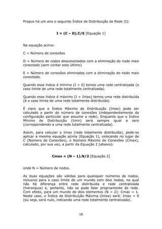 Propus há um ano o seguinte Índice de Distribuição de Rede (I):


                    I = (C – D).C/E [Equação 1]


Na equação acima:

C = Número de conexões

D = Número de nodos desconectados com a eliminação do nodo mais
conectado (sem contar este último)

E = Número de conexões eliminadas com a eliminação do nodo mais
conectado.

Quando esse índice é mínimo (I = 0) temos uma rede centralizada (o
caso limite de uma rede totalmente centralizada).

Quando esse índice é máximo (I = Imax) temos uma rede distribuída
(é o caso limite de uma rede totalmente distribuída).

É claro que o Índice Máximo de Distribuição (Imax) pode ser
calculado a partir do número de conexões (independentemente da
configuração particular que assume a rede). Enquanto que o Índice
Mínimo de Distribuição (Imin) será sempre igual a zero
(correspondendo a uma rede totalmente centralizada).

Assim, para calcular o Imax (rede totalmente distribuída), pode-se
aplicar a mesma equação acima (Equação 1), colocando no lugar de
C (Número de Conexões), o Número Máximo de Conexões (Cmax),
calculado, por sua vez, a partir da Equação 2 (abaixo):


                 Cmax = (N – 1).N/2 [Equação 2]


onde N = Número de nodos.

As duas equações são válidas para quaisquer números de nodos,
inclusive para o caso limite de um mundo com dois nodos, no qual
não há diferença entre rede distribuída e rede centralizada
(hierarquia) e, portanto, não se pode falar propriamente de rede.
Com efeito, para um mundo de dois elementos (N = 2): Cmax = 1.
Neste caso, o Índice de Distribuição Máxima (Imax) será: Imax = 0
(ou seja, será nulo, indicando uma rede totalmente centralizada).



                                 18
 