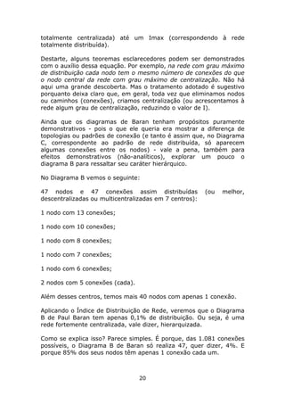 totalmente centralizada) até um Imax (correspondendo à rede
totalmente distribuída).

Destarte, alguns teoremas esclarecedores podem ser demonstrados
com o auxílio dessa equação. Por exemplo, na rede com grau máximo
de distribuição cada nodo tem o mesmo número de conexões do que
o nodo central da rede com grau máximo de centralização. Não há
aqui uma grande descoberta. Mas o tratamento adotado é sugestivo
porquanto deixa claro que, em geral, toda vez que eliminamos nodos
ou caminhos (conexões), criamos centralização (ou acrescentamos à
rede algum grau de centralização, reduzindo o valor de I).

Ainda que os diagramas de Baran tenham propósitos puramente
demonstrativos - pois o que ele queria era mostrar a diferença de
topologias ou padrões de conexão (e tanto é assim que, no Diagrama
C, correspondente ao padrão de rede distribuída, só aparecem
algumas conexões entre os nodos) - vale a pena, também para
efeitos demonstrativos (não-analíticos), explorar um pouco o
diagrama B para ressaltar seu caráter hierárquico.

No Diagrama B vemos o seguinte:

47 nodos e 47 conexões assim distribuídas               (ou   melhor,
descentralizadas ou multicentralizadas em 7 centros):

1 nodo com 13 conexões;

1 nodo com 10 conexões;

1 nodo com 8 conexões;

1 nodo com 7 conexões;

1 nodo com 6 conexões;

2 nodos com 5 conexões (cada).

Além desses centros, temos mais 40 nodos com apenas 1 conexão.

Aplicando o Índice de Distribuição de Rede, veremos que o Diagrama
B de Paul Baran tem apenas 0,1% de distribuição. Ou seja, é uma
rede fortemente centralizada, vale dizer, hierarquizada.

Como se explica isso? Parece simples. É porque, das 1.081 conexões
possíveis, o Diagrama B de Baran só realiza 47, quer dizer, 4%. E
porque 85% dos seus nodos têm apenas 1 conexão cada um.



                                 20
 