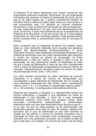 O Diagrama B de Baran representa uma imagem caricatural das
organizações realmente existentes. Dificilmente, em uma organização
hierarquica real, teremos um Índice de Distribuição tão baixo, de vez
que os 33 nodos ligados aos 7 centros, naturalmente também se
conectam entre si todos-com-todos (pelo menos em cada cluster), o
que acrescentaria mais 114 conexões ao conjunto (mudando,
obviamente, o valor do Índice de Distribuição da rede exemplificada -
no caso, quadruplicando-o). Ou seja, uma rede descentralizada real
seria, no mínimo, 4 vezes mais distribuída do que a exemplificada no
Diagrama B de Paul Baran. E isso sem contar que os 7 nodos ligados
diretamente ao nodo mais conectado também, muito provavelmente,
teriam conexões entre si, acrescentando ainda mais 21 conexões et
coetera.

Qual o problema com os diagramas de Baran? Na verdade, quase
todas as redes realmente existentes (com exclusão dos pequenos
grupos)    são    descentralizadas  (multicentralizadas). É   muito
improvável encontrar redes totalmente centralizadas (Diagrama A) ou
totalmente distribuídas (que não estão representadas pelo Diagrama
C, porém por motivos de clareza de visualização: as linhas
atrapalhariam a visão dos nodos). A questão é saber o grau de
distribuição. Por isso convencionei chamar de distribuídas as redes
em que o Índice de Distribuição é maior do que 50% (considerando
100% o Índice de Distribuição correspondente ao número máximo de
conexões, matematicamente calculável a partir do número de nodos
(N) pela equação trivial: Cmax = (N-1).N/2).

Um outro exemplo interessante do efeito ilustrativo do presente
tratamento é o cálculo do número de configurações que
correspondem a graus diferentes de distribuição. Em um mundo de
cinco elementos conectados em rede, temos, entre a centralização
máxima (Imin = 0 => 4 conexões) e a distribuição máxima (Imax =
25 => 10 conexões), 16 configurações intermediárias diferentes.

Dissemos que enquanto a Equação 2 é rigorosamente correta em
termos matemáticos, a Equação 1, que estabelece um Índice de
Distribuição, é uma definição, e, como tal, é uma convenção
(arbitrária, portanto, como ocorre com qualquer índice). Nesta
convenção,     co-implicamos     distributividade    e   conectividade.
Poderíamos dizer que uma rede distribuída é toda aquela em que D =
0, ou seja, em que um nodo qualquer, se for desconectado, não
desconecta qualquer outro nodo da rede. No entanto, optamos por
considerar que o grau de distribuição de uma rede aumenta na
medida em que diminui o número de conexões eliminadas com a
eliminação do nodo mais conectado. Essa consideração, conquanto
arbitrária, tem uma justificativa conceitual: ela se baseia na idéia de
que a rede não é, na verdade, um conjunto de nodos, mas de fluxos


                                  21
 