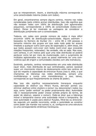 que se interpenetram. Assim, a distribuição máxima corresponde a
uma conectividade máxima (todos com todos).

Em geral, encontraremos sempre alguns centros, mesmo nas redes
consideradas (pelo critério acima) distribuídas. Isso não significa que
não existam redes com 100% de distribuição (em aglomerados
pequenos), correspondendo a 100% de conectividade (todos-com-
todos). Penso já ter mostrado as vantagens de considerar a
distribuição juntamente com a conectividade.

Todavia, em redes com grande número de nodos é mais difícil
encontrar 100% de distribuição-conectividade. Alguns estimam –
baseados no Número de Dunbar (5) – entre 80 e 150 pessoas o
tamanho máximo dos grupos em que cada nodo pode ter acesso
imediato a qualquer outro (sem grau de separação) e, além disso, em
que todos possam com-viver com todos (com-viver aqui evocando
relações freqüentes, reiteradas). Na verdade, não se sabe. Mas esse,
com certeza, é um motivo pelo qual uma rede distribuída só poderá
perdurar como tal por meio da clusterização, com o surgimento de
múltiplos aglomerados nos quais se possa realmente ter uma com-
vivência que dê origem a comunidades (tecidos com alta tramatura).

Existindo, portanto, centros remanescentes em uma rede distribuída
(quer dizer, mais distribuída do que centralizada), parece razoável
supor um movimento interno de deslocamento entre tais centros no
que diz respeito à capacidade de entroncar fluxos (isso é, aliás, o que
chamamos de liderança nas redes distribuídas, sempre uma
multiliderança e nunca uma monoliderança; e isso, talvez,
corresponda ao que freqüentemente se chama de poder).

Mas isso não significa necessariamente hierarquia enquanto
capacidade de obstruir (ou filtrar) fluxos, derrubar pontes (ou
eliminar atalhos) entre clusters e excluir (ou desconectar) nodos (ou
seja, como "poder vertical" ou poder propriamente dito). Autoridade
não é necessariamente poder (nesse sentido próprio do termo, de
poder de obstruir, separar e excluir). Pode-se dizer que a liderança
móvel e temporária exerce uma autoridade móvel e temporária. Se
esse autoridade é usada para obstruir fluições, filtrá-las ou direcioná-
las segundo um padrão recorrente, então a autoridade se constitui
como poder (de mandar nos outros) e, aí, configura-se uma estrutura
(e uma correspondente dinâmica) hierárquica.




                                  22
 