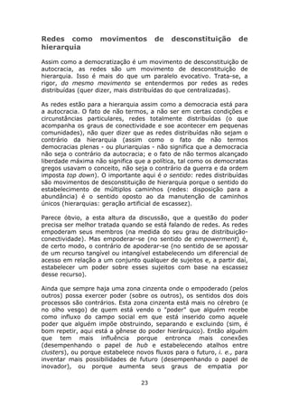 Redes como          movimentos         de   desconstituição        de
hierarquia

Assim como a democratização é um movimento de desconstituição de
autocracia, as redes são um movimento de desconstituição de
hierarquia. Isso é mais do que um paralelo evocativo. Trata-se, a
rigor, do mesmo movimento se entendermos por redes as redes
distribuídas (quer dizer, mais distribuídas do que centralizadas).

As redes estão para a hierarquia assim como a democracia está para
a autocracia. O fato de não termos, a não ser em certas condições e
circunstâncias particulares, redes totalmente distribuídas (o que
acompanha os graus de conectividade e soe acontecer em pequenas
comunidades), não quer dizer que as redes distribuídas não sejam o
contrário da hierarquia (assim como o fato de não termos
democracias plenas - ou pluriarquias - não significa que a democracia
não seja o contrário da autocracia; e o fato de não termos alcançado
liberdade máxima não significa que a política, tal como os democratas
gregos usavam o conceito, não seja o contrário da guerra e da ordem
imposta top down). O importante aqui é o sentido: redes distribuídas
são movimentos de desconstituição de hierarquia porque o sentido do
estabelecimento de múltiplos caminhos (redes: disposição para a
abundância) é o sentido oposto ao da manutenção de caminhos
únicos (hierarquias: geração artificial de escassez).

Parece óbvio, a esta altura da discussão, que a questão do poder
precisa ser melhor tratada quando se está falando de redes. As redes
empoderam seus membros (na medida do seu grau de distribuição-
conectividade). Mas empoderar-se (no sentido de empowerment) é,
de certo modo, o contrário de apoderar-se (no sentido de se apossar
de um recurso tangível ou intangível estabelecendo um diferencial de
acesso em relação a um conjunto qualquer de sujeitos e, a partir daí,
estabelecer um poder sobre esses sujeitos com base na escassez
desse recurso).

Ainda que sempre haja uma zona cinzenta onde o empoderado (pelos
outros) possa exercer poder (sobre os outros), os sentidos dos dois
processos são contrários. Esta zona cinzenta está mais no cérebro (e
no olho vesgo) de quem está vendo o "poder" que alguém recebe
como influxo do campo social em que está inserido como aquele
poder que alguém impõe obstruindo, separando e excluindo (sim, é
bom repetir, aqui está a gênese do poder hierárquico). Então alguém
que tem mais influência porque entronca mais conexões
(desempenhando o papel de hub e estabelecendo atalhos entre
clusters), ou porque estabelece novos fluxos para o futuro, i. e., para
inventar mais possibilidades de futuro (desempenhando o papel de
inovador), ou porque aumenta seus graus de empatia por

                                  23
 