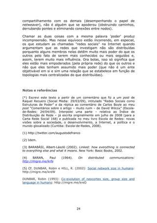 compartilhamento com os demais (desempenhando o papel de
netweaver), não é alguém que se apoderou (obstruindo caminhos,
derrubando pontes e eliminando conexões entre nodos).

Chamar as duas coisas com a mesma palavra 'poder' produz
incompreensão. Mas nesse equívoco estão incorrendo, em especial,
os que estudam as chamadas "redes sociais" na Internet quando
argumentam que as redes que investigam não são distribuídas
porquanto alguns membros nelas detêm muito mais poder do que os
outros pelo fato de serem mais conhecidos ou mais seguidos e,
assim, terem muito mais influência. Ora bolas, isso só significa que
eles estão mais empoderados (pela própria rede) do que os outros e
não que eles tenham assumido mais poder (que não é um ente
objetivável em si e sim uma relação que se estabelece em função de
topologias mais centralizadas do que distribuídas).



Notas e referências

(*) Escrevi este texto a partir de um comentário que fiz a um post de
Raquel Recuero (Social Media: 29/03/09), intitulado “Redes Sociais como
Estruturas de Poder” e da réplica ao comentário de Carlos Boyle ao meu
post “Comentários sobre o artigo – muito ruim – de David Wilcox” (Escola-
de-Redes: 24/04/09). Interpolei uma parte – relativa ao Índice de
Distribuição de Rede – já escrita originalmente em julho de 2008 (para a
Carta Rede Social 168) e publicada no meu livro Escola de Redes: novas
visões sobre a sociedade, o desenvolvimento, a Internet, a política e o
mundo glocalizado (Curitiba: Escola-de-Redes, 2008).

(1) http://twitter.com/augustodefranco

(2) Idem.

(3) BARABÁSI, Albert-László (2002). Linked: how everything is connected
to everything else and what it means. New York: Basic Books, 2002.

(4)    BARAN,    Paul    (1964).    On    distributed   communications:
http://migre.me/krfe

(5) Cf. DUNBAR, Robin e HILL, R. (2002): Social network size in humans:
http://migre.me/kreW

DUNBAR, Robin (1993): Co-evolution of neocortex size, group size and
language in humans: http://migre.me/kreD




                                   24
 