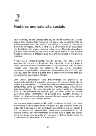 2
Modelos mentais são sociais


Fala-se muito, de uns tempos para cá, de "modelos mentais". A coisa
pegou. Eles seriam determinantes (ou quase) do comportamento do
indivíduo (o portador da "mente" que abriga o "modelo"), sobretudo
diante de inovações. Assim, o cara (ou a cara) teria maior dificuldade
(ou facilidade) de aceitar alguma coisa nova, diferente daquelas a
que está acostumado(a), em virtude de algum efeito do seu modelo
mental de modelar o processo pelo qual ele(a) percebe e interpreta a
novidade.

A hipótese é verossimilhante, não há dúvida. Mas pode levar a
algumas inferências problemáticas. Por exemplo, pode nos levar a
achar que sem mudar o modelo mental dos indivíduos, não há como
realizar uma mudança nos coletivos de que esses indivíduos
participam (organizações, empresas, comunidades etc.). E isso, por
sua vez, pode nos levar a querer abrir a cabeça dos sujeitos para que
eles mudem o seu modelo mental.

Uma parte considerável dos treinamentos ou processos de
capacitação voltados à inovação, assumem, de maneira declarada ou
implícita, esse objetivo. Trata-se de mudar o modo como o cara (ou a
cara) pensa, como sua mente funciona. Algumas vezes, infelizmente,
pelo proselitismo, não raro baseado em algum apelo de natureza
ética ou na tentativa de sedução por um belo sonho de futuro.
Queremos então "emprenhar as pessoas pelo ouvido". Colocar lá
dentro da cabeça delas alguma sementinha que, ao germinar, vai ser
capaz de mudar o seu modelo mental.

Mas a mente não é a cabeça. Não está propriamente dentro de nada.
Ela envolve o ser humano como um todo. E o ser humano, como um
todo, não é apenas um ser individual, mas também um ser social. É
um continuum de experiências individuais intransferíveis e, ao
mesmo tempo, um entroncamento de fluxos que o ligam aos outros
seres humanos com os quais se relaciona (e, talvez ainda, como no
conceito budista de mente, a outras coisas).




                                 25
 