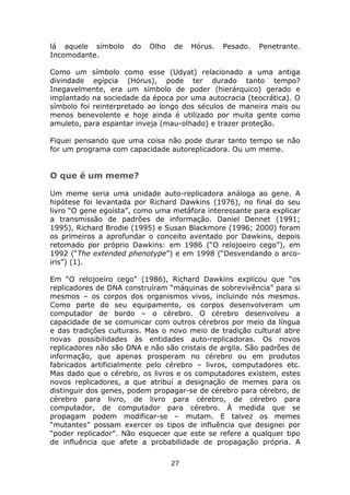 lá aquele símbolo     do   Olho   de   Hórus.   Pesado.   Penetrante.
Incomodante.

Como um símbolo como esse (Udyat) relacionado a uma antiga
divindade egípcia (Hórus), pode ter durado tanto tempo?
Inegavelmente, era um símbolo de poder (hierárquico) gerado e
implantado na sociedade da época por uma autocracia (teocrática). O
símbolo foi reinterpretado ao longo dos séculos de maneira mais ou
menos benevolente e hoje ainda é utilizado por muita gente como
amuleto, para espantar inveja (mau-olhado) e trazer proteção.

Fiquei pensando que uma coisa não pode durar tanto tempo se não
for um programa com capacidade autoreplicadora. Ou um meme.


O que é um meme?

Um meme seria uma unidade auto-replicadora análoga ao gene. A
hipótese foi levantada por Richard Dawkins (1976), no final do seu
livro “O gene egoísta”, como uma metáfora interessante para explicar
a transmissão de padrões de informação. Daniel Dennet (1991;
1995), Richard Brodie (1995) e Susan Blackmore (1996; 2000) foram
os primeiros a aprofundar o conceito aventado por Dawkins, depois
retomado por próprio Dawkins: em 1986 (“O relojoeiro cego”), em
1992 (“The extended phenotype”) e em 1998 (“Desvendando o arco-
iris”) (1).

Em “O relojoeiro cego” (1986), Richard Dawkins explicou que “os
replicadores de DNA construíram “máquinas de sobrevivência” para si
mesmos – os corpos dos organismos vivos, incluindo nós mesmos.
Como parte do seu equipamento, os corpos desenvolveram um
computador de bordo – o cérebro. O cérebro desenvolveu a
capacidade de se comunicar com outros cérebros por meio da língua
e das tradições culturais. Mas o novo meio de tradição cultural abre
novas possibilidades às entidades auto-replicadoras. Os novos
replicadores não são DNA e não são cristais de argila. São padrões de
informação, que apenas prosperam no cérebro ou em produtos
fabricados artificialmente pelo cérebro – livros, computadores etc.
Mas dado que o cérebro, os livros e os computadores existem, estes
novos replicadores, a que atribuí a designação de memes para os
distinguir dos genes, podem propagar-se de cérebro para cérebro, de
cérebro para livro, de livro para cérebro, de cérebro para
computador, de computador para cérebro. À medida que se
propagam podem modificar-se – mutam. E talvez os memes
“mutantes” possam exercer os tipos de influência que designei por
“poder replicador”. Não esquecer que este se refere a qualquer tipo
de influência que afete a probabilidade de propagação própria. A

                                  27
 
