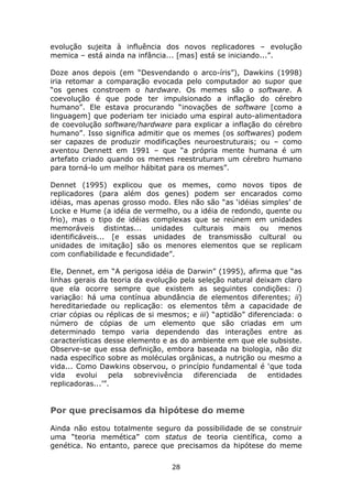 evolução sujeita à influência dos novos replicadores – evolução
memica – está ainda na infância... [mas] está se iniciando...”.

Doze anos depois (em “Desvendando o arco-íris”), Dawkins (1998)
iria retomar a comparação evocada pelo computador ao supor que
“os genes constroem o hardware. Os memes são o software. A
coevolução é que pode ter impulsionado a inflação do cérebro
humano”. Ele estava procurando “inovações de software [como a
linguagem] que poderiam ter iniciado uma espiral auto-alimentadora
de coevolução software/hardware para explicar a inflação do cérebro
humano”. Isso significa admitir que os memes (os softwares) podem
ser capazes de produzir modificações neuroestruturais; ou – como
aventou Dennett em 1991 – que “a própria mente humana é um
artefato criado quando os memes reestruturam um cérebro humano
para torná-lo um melhor hábitat para os memes”.

Dennet (1995) explicou que os memes, como novos tipos de
replicadores (para além dos genes) podem ser encarados como
idéias, mas apenas grosso modo. Eles não são “as ‘idéias simples’ de
Locke e Hume (a idéia de vermelho, ou a idéia de redondo, quente ou
frio), mas o tipo de idéias complexas que se reúnem em unidades
memoráveis distintas... unidades culturais mais ou menos
identificáveis... [e essas unidades de transmissão cultural ou
unidades de imitação] são os menores elementos que se replicam
com confiabilidade e fecundidade”.

Ele, Dennet, em “A perigosa idéia de Darwin” (1995), afirma que “as
linhas gerais da teoria da evolução pela seleção natural deixam claro
que ela ocorre sempre que existem as seguintes condições: i)
variação: há uma contínua abundância de elementos diferentes; ii)
hereditariedade ou replicação: os elementos têm a capacidade de
criar cópias ou réplicas de si mesmos; e iii) “aptidão” diferenciada: o
número de cópias de um elemento que são criadas em um
determinado tempo varia dependendo das interações entre as
características desse elemento e as do ambiente em que ele subsiste.
Observe-se que essa definição, embora baseada na biologia, não diz
nada específico sobre as moléculas orgânicas, a nutrição ou mesmo a
vida... Como Dawkins observou, o princípio fundamental é ‘que toda
vida    evolui    pela  sobrevivência   diferenciada    de    entidades
replicadoras...’”.


Por que precisamos da hipótese do meme

Ainda não estou totalmente seguro da possibilidade de se construir
uma “teoria memética” com status de teoria científica, como a
genética. No entanto, parece que precisamos da hipótese do meme

                                  28
 