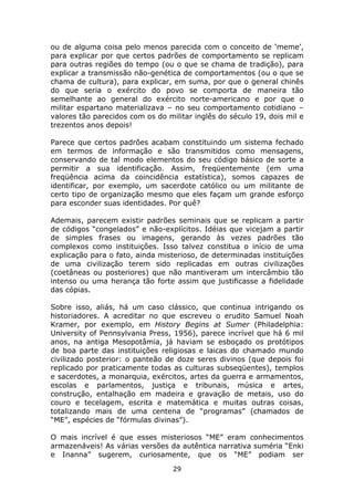 ou de alguma coisa pelo menos parecida com o conceito de ‘meme’,
para explicar por que certos padrões de comportamento se replicam
para outras regiões do tempo (ou o que se chama de tradição), para
explicar a transmissão não-genética de comportamentos (ou o que se
chama de cultura), para explicar, em suma, por que o general chinês
do que seria o exército do povo se comporta de maneira tão
semelhante ao general do exército norte-americano e por que o
militar espartano materializava – no seu comportamento cotidiano –
valores tão parecidos com os do militar inglês do século 19, dois mil e
trezentos anos depois!

Parece que certos padrões acabam constituindo um sistema fechado
em termos de informação e são transmitidos como mensagens,
conservando de tal modo elementos do seu código básico de sorte a
permitir a sua identificação. Assim, freqüentemente (em uma
freqüência acima da coincidência estatística), somos capazes de
identificar, por exemplo, um sacerdote católico ou um militante de
certo tipo de organização mesmo que eles façam um grande esforço
para esconder suas identidades. Por quê?

Ademais, parecem existir padrões seminais que se replicam a partir
de códigos “congelados” e não-explícitos. Idéias que vicejam a partir
de simples frases ou imagens, gerando às vezes padrões tão
complexos como instituições. Isso talvez constitua o início de uma
explicação para o fato, ainda misterioso, de determinadas instituições
de uma civilização terem sido replicadas em outras civilizações
(coetâneas ou posteriores) que não mantiveram um intercâmbio tão
intenso ou uma herança tão forte assim que justificasse a fidelidade
das cópias.

Sobre isso, aliás, há um caso clássico, que continua intrigando os
historiadores. A acreditar no que escreveu o erudito Samuel Noah
Kramer, por exemplo, em History Begins at Sumer (Philadelphia:
University of Pennsylvania Press, 1956), parece incrível que há 6 mil
anos, na antiga Mesopotâmia, já haviam se esboçado os protótipos
de boa parte das instituições religiosas e laicas do chamado mundo
civilizado posterior: o panteão de doze seres divinos (que depois foi
replicado por praticamente todas as culturas subseqüentes), templos
e sacerdotes, a monarquia, exércitos, artes da guerra e armamentos,
escolas e parlamentos, justiça e tribunais, música e artes,
construção, entalhação em madeira e gravação de metais, uso do
couro e tecelagem, escrita e matemática e muitas outras coisas,
totalizando mais de uma centena de “programas” (chamados de
“ME”, espécies de “fórmulas divinas”).

O mais incrível é que esses misteriosos “ME” eram conhecimentos
armazenáveis! As várias versões da autêntica narrativa suméria “Enki
e Inanna” sugerem, curiosamente, que os “ME” podiam ser
                                  29
 