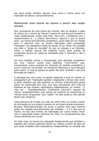 que deve existir também alguma coisa como o meme como um
replicador de idéias e comportamentos.


Refazendo uma teoria do meme a partir das redes
sociais

Sim, precisamos de uma teoria dos memes. Mas se comprar a idéia
de meme (ou o meme de ‘meme’) implica ter que assumir também a
visão neodarwinista, então nada feito. Para mim, o problema com o
neodarwinismo é... o próprio darwinismo: diga-se o que se quiser
dizer, um meme terrivelmente competitivo, quem sabe por ter olhado
para a natureza com os óculos fabricados pela competição
“selvagem” do capitalismo inglês do século 19 (a “selva” em questão
era mais a “praça do mercado” do que as estepes e as florestas,
enfim, o hábitat natural das espécies vivas). Esse padrão de
competição parece ter saído da sociedade para a natureza e não o
contrário.

Um bom antídoto contra a impregnação pela ideologia competitiva
(ou uma “vacina” contra esse poderoso “vírus-meme” que,
ironicamente, talvez pudesse ser chamado de ‘padrão competitivo a
priori’) pode ser encontrado em Humberto Maturana e Lynn Margulis
(para quem “a vida se apossa do globo não pelo combate e sim pela
formação de redes”).

A ideologia que vem junto no pacote (segundo a qual os memes se
propagariam por “replicação egoísta”, disputando o tempo todo entre
si pelos cérebros que vão parasitar ou infectar viroticamente) possa
talvez ser espancada sem que, com isso, precisemos abrir mão da
hipótese de que existem replicadores independentes, ou melhor – a
meu ver – interdependentes, (“softwares culturais”) capazes de
instruir comportamentos. Isso parece ser possível se encararmos os
memes como “programas” que "rodam" na rede social (e não apenas
dentro dos cérebros).

Cada elemento do mundo (ou nodo da rede) influi no mundo a partir
da afirmação da sua própria maneira de ser/estar/receber-processar-
devolver estímulos/interagir em suma, e quanto mais essa maneira
puder ser copiada (provavelmente por imitação – e é a isso que se
chama, no caso dos memes, de replicação) por outros nodos, maior
será a capacidade desse elemento de influir no comportamento dos
outros elementos do mundo.

Em todo caso, as teorias de inspiração neodarwinista que admitem a
hipótese dos memes poderiam talvez ser refeitas a partir da idéia de
que essas unidades auto-replicadoras independentes na verdade são

                                32
 