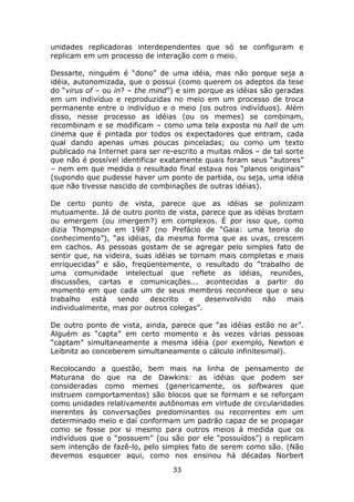 unidades replicadoras interdependentes que só se configuram e
replicam em um processo de interação com o meio.

Dessarte, ninguém é “dono” de uma idéia, mas não porque seja a
idéia, autonomizada, que o possui (como querem os adeptos da tese
do “virus of – ou in? – the mind”) e sim porque as idéias são geradas
em um indivíduo e reproduzidas no meio em um processo de troca
permanente entre o indivíduo e o meio (os outros indivíduos). Além
disso, nesse processo as idéias (ou os memes) se combinam,
recombinam e se modificam – como uma tela exposta no hall de um
cinema que é pintada por todos os expectadores que entram, cada
qual dando apenas umas poucas pinceladas; ou como um texto
publicado na Internet para ser re-escrito a muitas mãos – de tal sorte
que não é possível identificar exatamente quais foram seus “autores”
– nem em que medida o resultado final estava nos “planos originais”
(supondo que pudesse haver um ponto de partida, ou seja, uma idéia
que não tivesse nascido de combinações de outras idéias).

De certo ponto de vista, parece que as idéias se polinizam
mutuamente. Já de outro ponto de vista, parece que as idéias brotam
ou emergem (ou imergem?) em complexos. É por isso que, como
dizia Thompson em 1987 (no Prefácio de “Gaia: uma teoria do
conhecimento”), “as idéias, da mesma forma que as uvas, crescem
em cachos. As pessoas gostam de se agregar pelo simples fato de
sentir que, na videira, suas idéias se tornam mais completas e mais
enriquecidas” e são, freqüentemente, o resultado do “trabalho de
uma comunidade intelectual que reflete as idéias, reuniões,
discussões, cartas e comunicações... acontecidas a partir do
momento em que cada um de seus membros reconhece que o seu
trabalho   está   sendo     descrito   e   desenvolvido não    mais
individualmente, mas por outros colegas”.

De outro ponto de vista, ainda, parece que “as idéias estão no ar”.
Alguém as “capta” em certo momento e às vezes várias pessoas
“captam” simultaneamente a mesma idéia (por exemplo, Newton e
Leibnitz ao conceberem simultaneamente o cálculo infinitesimal).

Recolocando a questão, bem mais na linha de pensamento de
Maturana do que na de Dawkins: as idéias que podem ser
consideradas como memes (genericamente, os softwares que
instruem comportamentos) são blocos que se formam e se reforçam
como unidades relativamente autônomas em virtude de circularidades
inerentes às conversações predominantes ou recorrentes em um
determinado meio e daí conformam um padrão capaz de se propagar
como se fosse por si mesmo para outros meios à medida que os
indivíduos que o “possuem” (ou são por ele “possuídos”) o replicam
sem intenção de fazê-lo, pelo simples fato de serem como são. (Não
devemos esquecer aqui, como nos ensinou há décadas Norbert
                                 33
 
