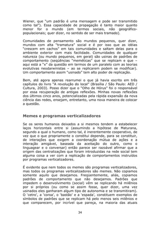 Wiener, que “um padrão é uma mensagem e pode ser transmitido
como tal”). Essa capacidade de propagação é tanto maior quanto
menor for o mundo (em termos sociais, não geográfico-
populacionais; quer dizer, no sentido de ser mais tramado).

Comunidades de pensamento são mundos pequenos, quer dizer,
mundos com alta “tramatura” social e é por isso que as idéias
“crescem em cachos” em tais comunidades e saltam delas para o
ambiente exterior com mais facilidade. Comunidades de qualquer
natureza (ou mundo pequenos, em geral) são usinas de padrões de
comportamento (seqüências “meméticas” que se replicam e que –
aqui está a “x” da questão em termos de um paralelo com as teorias
evolutivas neodarwinistas – ao se replicarem podem se modificar).
Um comportamento assim “usinado” tem alto poder de replicação.

Bem, até agora apenas rearrumei o que já havia escrito em três
capítulos do livro “A revolução do local” (Brasília / São Paulo: AED /
Cultura, 2003). Posso dizer que o “Olho de Hórus” foi o responsável
por essa recuperação de antigas reflexões. Minhas novas reflexões
dos últimos cinco anos, potencializadas pela rápida expansão da nova
ciência das redes, ensejam, entretanto, uma nova maneira de colocar
a questão.


Memes e programas verticalizadores

Se os seres humanos deixados a si mesmos tendem a estabelecer
laços horizontais entre si (assumindo a hipótese de Maturana,
segundo a qual o humano, como tal, é inerentemente cooperativo, de
vez que o que propriamente o constitui depende, para se constituir,
de interações que exigem a coordenação mútua de ações e a
interação amigável, baseada da aceitação do outro, como o
linguagear e o conversar) então parece ser razoável afirmar que a
origem das centralizações que foram introduzidas na rede social tem
alguma coisa a ver com a replicação de comportamentos instruídos
por programas verticalizadores.

É evidente que nem todos os memes são programas verticalizadores,
mas todos os programas verticalizadores são memes. Não copiamos
somente aquilo que desejamos. Freqüentemente, aliás, copiamos
padrões de comportamento que não desejamos. Padrões que
impedem o desenvolvimento (social) vêm se replicando há milênios
por si próprios (ou como se assim fosse, quer dizer, uma vez
usinados eles ganharam algum tipo de autonomia e se transmitiram).
O ‘cetro’, a ‘coroa’, o ‘bastão’ e a ‘espada’, constituem exemplos de
símbolos de padrões que se replicam há pelo menos seis milênios e
que comparecem, por incrível que pareça, na maioria das atuais

                                 34
 
