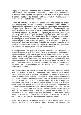 projeções futurísticas contidas nos romances e nos filmes de ficção
ambientados em milênios vindouros... Sobre isso recomendo
vivamente uma espiada no capítulo 8 do meu livro “Capital Social”
(Brasília: Instituto de Política, 2001), intitulado “Sociedades de
dominação e sociedades de parceria” (3).

Temos dificuldade para entender essas coisas em função da cultura
que carregamos. Nossa “wikipédia memética” está lotada de
significadores replicadores que privilegiam e propagam determinadas
interpretações baseadas na inevitabilidade da centralização, tais
como as de que o homem é por natureza competitivo, de que sem
hierarquia nenhuma sociedade ou organização poderia funcionar, de
que a guerra é algo que se pode superar com mais-civilização
(quando, na verdade, o que chamamos de civilização nasceu com a
militarização e suas formas de estruturação do poder – como o
Estado-nação – são frutos da guerra). E o problema é que essa
“wikipédia” não está arquivada somente nos nossos cérebros e sim
na rede social que foi vítima de seguidas centralizações, em razão,
justamente, da replicação de memes verticalizadores.

O “computador” de que fala Dawkins (naquela sua metáfora do
hardware/software que citei acima) não é o cérebro do indivíduo da
espécie humana (cuja construção foi instruída pelos genes) e sim a
própria rede social (que foi invadida e modificada sob instrução dos
memes). Sim, o software modificou o hardware de uma maneira mais
profunda do que perceberam os neodarwinistas. O processo não teve
como resultado apenas a inflação do cérebro e sim a mudança da
estrutura do que chamamos de sociedade, impondo uma nova
dinâmica às fluições.

Mas ao contrário do que se acredita, os softwares não são “menos
reais” do que os hardwares. Tudo o que “roda” na rede social existe.
E todo esse processo é material, no sentido de que uma modificação
no espaço-tempo dos fluxos (no multiverso das redes sociais) envolve
alguma modificação no comportamento de partículas mensageiras de
algum campo de força no espaço-tempo físico (a menos que
queiramos considerar que bósons sejam menos reais do que átomos,
o que seria uma tolice). Em outras palavras, qualquer transmissão de
informação pressupõe uma partícula mensageira (como um fóton, por
exemplo, no campo eletromagnético) “deslocando-se” do emissor ao
receptor. Sem ele eu não posso ver o Olho de Hórus e ele também
não pode me “ver”, quer dizer, me incomodar. E não pode – eis o
ponto – transmitir informações capazes de construir e replicar
comportamentos coletivos que alteram a dinâmica social.

Assim, por exemplo, os deuses – como Hórus – existem sim, e não
apenas na mente dos crédulos. Como memes, os deuses são


                                35
 