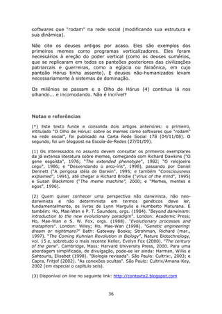 softwares que “rodam” na rede social (modificando sua estrutura e
sua dinâmica).

Não cito os deuses antigos por acaso. Eles são exemplos dos
primeiros memes como programas verticalizadores. Eles foram
necessários à ereção do poder vertical (como os deuses sumérios,
que se replicaram em todos os panteões posteriores das civilizações
patriarcais e guerreiras, como a egípcia ou faraônica, em cujo
panteão Hórus tinha assento). E deuses não-humanizados levam
necessariamente à sistemas de dominação.

Os milênios se passam e o Olho de Hórus (4) continua lá nos
olhando... e incomodando. Não é incrível?



Notas e referências

(*) Este texto funde e consolida dois artigos anteriores: o primeiro,
intitulado “O Olho de Hórus: sobre os memes como softwares que “rodam”
na rede social”, foi publicado na Carta Rede Social 178 (04/11/08). O
segundo, foi um blogpost na Escola-de-Redes (27/01/09).

(1) Os interessados no assunto devem consultar os primeiros exemplares
da já extensa literatura sobre memes, começando com Richard Dawkins (“O
gene esgoísta”, 1976; “The extended phenotype”, 1982; “O relojoeiro
cego”, 1986; e “Desvendando o arco-íris”, 1998), passando por Daniel
Dennett (“A perigosa idéia de Darwin”, 1995; e também “Consciousness
explained”, 1991), até chegar a Richard Brodie (“Virus of the mind”, 1995)
e Susan Blackmore (“The meme machine”, 2000; e “Memes, mentes e
egos”, 1996).

(2) Quem quiser conhecer uma perspectiva não darwinista, não neo-
darwinista e não determinista em termos genéticos deve ler,
fundamentalmente, os livros de Lynn Margulis e Humberto Maturana. E
também: Ho, Mae-Wan e P. T. Saunders, orgs. (1984). "Beyond darwinism:
introduction to the new evolutionary paradigm". London: Academic Press;
Ho, Mae-Wan e S. W. Fox, orgs. (1988). "Evolutionary processes and
mataphors". London: Wiley; Ho, Mae-Wan (1998). "Genetic engineering:
dream or nightmare?” Bath: Gateway Books; Strohman, Richard (mar.,
1997). “The Coming Kuhnian Revolution in Biology”, Nature Biotechnology,
vol. 15 e, sobretudo o mais recente Keller, Evelyn Fox (2000). "The century
of the gene". Cambridge, Mass: Harvard University Press, 2000. Para uma
abordagem simplificada, de divulgação, pode-se ler ainda: Harman, Willis e
Sahtouris, Elisabet (1998). "Biologia revisada". São Paulo: Cultrix:, 2003; e
Capra, Fritjof (2002). "As conexões ocultas". São Paulo: Cultrix/Amana-Key,
2002 (em especial o capítulo seis).

(3) Disponível on line no seguinte link: http://contexto2.blogspot.com



                                     36
 