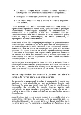 As pessoas sempre fazem escolhas tentando maximizar a
     satisfação de seus próprios interesses materiais (egotistas).

     Nada pode funcionar sem um mínimo de hierarquia.

     Sem líderes destacados não é possível mobilizar e organizar a
     ação coletiva.

Tenho afirmado que nossa “wikipedia memética” está lotada de
significadores-replicadores como esses, que privilegiam e propagam
determinadas interpretações baseadas na inevitabilidade da
centralização. E o problema é que essa “wikipedia” não está
arquivada somente nos nossos cérebros e sim na rede social que foi
vítima de seguidas centralizações, em razão, justamente, da
replicação de memes verticalizadores.

O resultado prático dessa impregnação ideológica é que desconfiamos
da colaboração. Intoxicados por esses pressupostos antropológicos –
falsamente legitimados como científicos – até conseguimos aceitar a
colaboração, mas em função da competição com quem está em outro
quadrado. Ou – pelo inverso e de maneira aparentemente paradoxal
– aceitamos a cooperação com alguns outros quadrados dentro de
um campo (não raro para competir com quadrados que estão em
outro campo), mas não nos organizamos de forma cooperativa dentro
do nosso próprio quadrado.

A contradição é apenas aparente: tudo, no fundo, é a mesma coisa. A
observação cuidadosa revela que quando não aceitamos a cooperação
com os “de fora”, também não conseguimos nos organizar de uma
forma que facilite a cooperação entre os “de dentro”. E vice-versa.


Nossa capacidade de aceitar o padrão de rede é
função da forma como nos organizamos

Um ambiente organizacional favorável à cooperação é aquele cuja
topologia é mais distribuída do que centralizada. Quanto mais
distribuída for uma rede social, mais fácil é ensejar o fenômeno da
cooperação. Ou, dizendo de maneira inversa, quanto mais
centralizada for uma estrutura organizacional, mais ela gerará e
emulará a competição e seus bad feelings acompanhantes, como a
desconfiança.

Ao contrário do que sugere o senso comum, a cooperação não é uma
característica intrínseca do indivíduo, inata ou adquirida pela sua
formação. Não decorre de nenhum gene nem da sua boa índole ou da
sua alma generosa. Tal fenômeno se manifesta em função dos graus

                                39
 