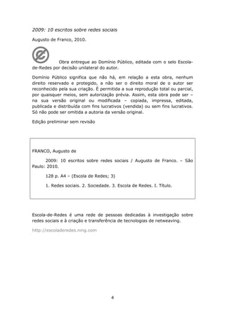 2009: 10 escritos sobre redes sociais

Augusto de Franco, 2010.




           Obra entregue ao Domínio Público, editada com o selo Escola-
de-Redes por decisão unilateral do autor.

Domínio Público significa que não há, em relação a esta obra, nenhum
direito reservado e protegido, a não ser o direito moral de o autor ser
reconhecido pela sua criação. É permitida a sua reprodução total ou parcial,
por quaisquer meios, sem autorização prévia. Assim, esta obra pode ser –
na sua versão original ou modificada – copiada, impressa, editada,
publicada e distribuída com fins lucrativos (vendida) ou sem fins lucrativos.
Só não pode ser omitida a autoria da versão original.

Edição preliminar sem revisão




FRANCO, Augusto de

      2009: 10 escritos sobre redes sociais / Augusto de Franco. – São
Paulo: 2010.

      128 p. A4 – (Escola de Redes; 3)

      1. Redes sociais. 2. Sociedade. 3. Escola de Redes. I. Título.




Escola-de-Redes é uma rede de pessoas dedicadas à investigação sobre
redes sociais e à criação e transferência de tecnologias de netweaving.

http://escoladeredes.ning.com




                                      4
 