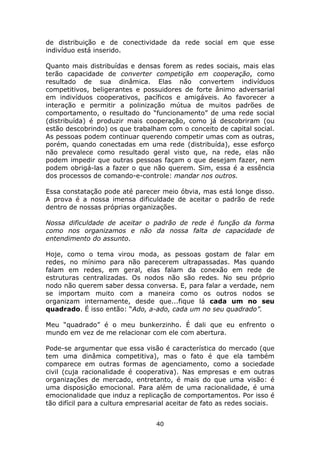 de distribuição e de conectividade da rede social em que esse
indivíduo está inserido.

Quanto mais distribuídas e densas forem as redes sociais, mais elas
terão capacidade de converter competição em cooperação, como
resultado de sua dinâmica. Elas não convertem indivíduos
competitivos, beligerantes e possuidores de forte ânimo adversarial
em indivíduos cooperativos, pacíficos e amigáveis. Ao favorecer a
interação e permitir a polinização mútua de muitos padrões de
comportamento, o resultado do “funcionamento” de uma rede social
(distribuída) é produzir mais cooperação, como já descobriram (ou
estão descobrindo) os que trabalham com o conceito de capital social.
As pessoas podem continuar querendo competir umas com as outras,
porém, quando conectadas em uma rede (distribuída), esse esforço
não prevalece como resultado geral visto que, na rede, elas não
podem impedir que outras pessoas façam o que desejam fazer, nem
podem obrigá-las a fazer o que não querem. Sim, essa é a essência
dos processos de comando-e-controle: mandar nos outros.

Essa constatação pode até parecer meio óbvia, mas está longe disso.
A prova é a nossa imensa dificuldade de aceitar o padrão de rede
dentro de nossas próprias organizações.

Nossa dificuldade de aceitar o padrão de rede é função da forma
como nos organizamos e não da nossa falta de capacidade de
entendimento do assunto.

Hoje, como o tema virou moda, as pessoas gostam de falar em
redes, no mínimo para não parecerem ultrapassadas. Mas quando
falam em redes, em geral, elas falam da conexão em rede de
estruturas centralizadas. Os nodos não são redes. No seu próprio
nodo não querem saber dessa conversa. E, para falar a verdade, nem
se importam muito com a maneira como os outros nodos se
organizam internamente, desde que...fique lá cada um no seu
quadrado. É isso então: “Ado, a-ado, cada um no seu quadrado”.

Meu “quadrado” é o meu bunkerzinho. É dali que eu enfrento o
mundo em vez de me relacionar com ele com abertura.

Pode-se argumentar que essa visão é característica do mercado (que
tem uma dinâmica competitiva), mas o fato é que ela também
comparece em outras formas de agenciamento, como a sociedade
civil (cuja racionalidade é cooperativa). Nas empresas e em outras
organizações de mercado, entretanto, é mais do que uma visão: é
uma disposição emocional. Para além de uma racionalidade, é uma
emocionalidade que induz a replicação de comportamentos. Por isso é
tão difícil para a cultura empresarial aceitar de fato as redes sociais.


                                  40
 