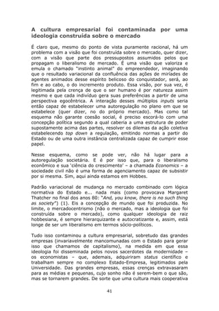 A cultura empresarial foi contaminada por uma
ideologia construída sobre o mercado

É claro que, mesmo do ponto de vista puramente racional, há um
problema com a visão que foi construída sobre o mercado, quer dizer,
com a visão que parte dos pressupostos assumidos pelos que
propagam o liberalismo de mercado. É uma visão que valoriza e
emula o chamado “instinto animal” do empreendedor, imaginando
que o resultado variacional da confluência das ações de miríades de
agentes animados desse espírito belicoso do conquistador, será, ao
fim e ao cabo, o do incremento produto. Essa visão, por sua vez, é
legitimada pela crença de que o ser humano é por natureza assim
mesmo e que cada indivíduo gera suas preferências a partir de uma
perspectiva egocêntrica. A interação desses múltiplos inputs seria
então capaz de estabelecer uma autoregulação no plano em que se
estabelece (quer dizer, no do próprio mercado). Mas como tal
esquema não garante coesão social, é preciso escorá-lo com uma
concepção política segundo a qual caberia a uma estrutura de poder
supostamente acima das partes, resolver os dilemas da ação coletiva
estabelecendo top down a regulação, emitindo normas a partir do
Estado ou de uma outra instância centralizada capaz de cumprir esse
papel.

Nesse esquema, como se pode ver, não há lugar para a
autoregulação societária. E é por isso que, para o liberalismo
econômico e sua ‘ciência do crescimento’ – a chamada Economics – a
sociedade civil não é uma forma de agenciamento capaz de subsistir
por si mesma. Sim, aqui ainda estamos em Hobbes.

Padrão variacional de mudança no mercado combinado com lógica
normativa do Estado e... nada mais (como provocava Margaret
Thatcher no final dos anos 80: “And, you know, there is no such thing
as society”) (1). Eis a concepção de mundo que foi produzida. No
limite, o mercadocentrismo (não o mercado, mas a ideologia que foi
construída sobre o mercado), como qualquer ideologia de raiz
hobbesiana, é sempre hierarquizante e autocratizante e, assim, está
longe de ser um liberalismo em termos sócio-políticos.

Tudo isso contaminou a cultura empresarial, sobretudo das grandes
empresas (invariavelmente mancomunadas com o Estado para gerar
isso que chamamos de capitalismo), na medida em que essa
ideologia foi disseminada pelos novos sacerdotes da modernidade –
os economistas – que, ademais, adquiriram status científico e
trabalham sempre no complexo Estado-Empresa, legitimados pela
Universidade. Das grandes empresas, essas crenças extravasaram
para as médias e pequenas, cujo sonho não é serem-bem o que são,
mas se tornarem grandes. De sorte que uma cultura mais cooperativa

                                 41
 