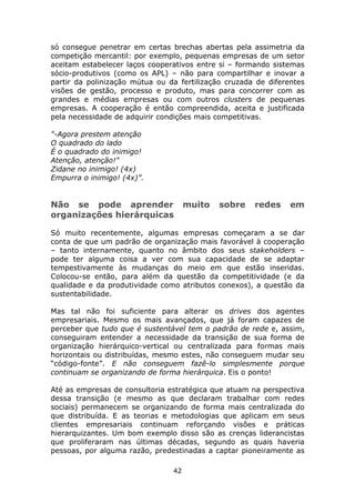 só consegue penetrar em certas brechas abertas pela assimetria da
competição mercantil: por exemplo, pequenas empresas de um setor
aceitam estabelecer laços cooperativos entre si – formando sistemas
sócio-produtivos (como os APL) – não para compartilhar e inovar a
partir da polinização mútua ou da fertilização cruzada de diferentes
visões de gestão, processo e produto, mas para concorrer com as
grandes e médias empresas ou com outros clusters de pequenas
empresas. A cooperação é então compreendida, aceita e justificada
pela necessidade de adquirir condições mais competitivas.

"-Agora prestem atenção
O quadrado do lado
É o quadrado do inimigo!
Atenção, atenção!"
Zidane no inimigo! (4x)
Empurra o inimigo! (4x)”.


Não se pode aprender                 muito   sobre    redes     em
organizações hierárquicas

Só muito recentemente, algumas empresas começaram a se dar
conta de que um padrão de organização mais favorável à cooperação
– tanto internamente, quanto no âmbito dos seus stakeholders –
pode ter alguma coisa a ver com sua capacidade de se adaptar
tempestivamente às mudanças do meio em que estão inseridas.
Colocou-se então, para além da questão da competitividade (e da
qualidade e da produtividade como atributos conexos), a questão da
sustentabilidade.

Mas tal não foi suficiente para alterar os drives dos agentes
empresariais. Mesmo os mais avançados, que já foram capazes de
perceber que tudo que é sustentável tem o padrão de rede e, assim,
conseguiram entender a necessidade da transição de sua forma de
organização hierárquico-vertical ou centralizada para formas mais
horizontais ou distribuídas, mesmo estes, não conseguem mudar seu
“código-fonte”. E não conseguem fazê-lo simplesmente porque
continuam se organizando de forma hierárquica. Eis o ponto!

Até as empresas de consultoria estratégica que atuam na perspectiva
dessa transição (e mesmo as que declaram trabalhar com redes
sociais) permanecem se organizando de forma mais centralizada do
que distribuída. E as teorias e metodologias que aplicam em seus
clientes empresariais continuam reforçando visões e práticas
hierarquizantes. Um bom exemplo disso são as crenças liderancistas
que proliferaram nas últimas décadas, segundo as quais haveria
pessoas, por alguma razão, predestinadas a captar pioneiramente as

                                42
 