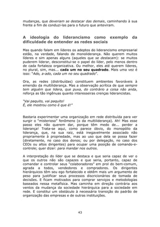 mudanças, que deveriam se destacar das demais, caminhando à sua
frente a fim de conduzi-las para o futuro que anteviram.


A ideologia do liderancismo como exemplo                        da
dificuldade de entender as redes sociais

Mas quando falam em líderes os adeptos do liderancismo empresarial
estão, na verdade, falando de monoliderança. Não querem muitos
líderes e sim apenas alguns (aqueles que se destacam): se muitos
puderem liderar, desconstitui-se o papel do líder, pelo menos dentro
de cada fortaleza organizativa. Ou melhor, eles até querem líderes,
no plural, sim, mas... cada um no seu quadrado. Mais uma vez é
isso: “Ado, a-ado, cada um no seu quadrado”.

Ora, as redes (distribuídas) constituem ambientes favoráveis à
emersão da multiliderança. Mas a observação acrítica de que sempre
tem alguém que lidera, que puxa, do contrário a coisa não anda,
reforça as tão ingênuas quanto interesseiras crenças liderancistas.

“Vai paquito, vai paquito!
É, ele mostrou como é que é!”


Bastaria experimentar uma organização em rede distribuída para ver
surgir o “misterioso” fenômeno (o da multiliderança). Ah! Mas esse
passo eles não querem dar, porque têm medo de... perder a
liderança! Trata-se aqui, como parece óbvio, do monopólio da
liderança, que, na sua raiz, está inegavelmente associado não
propriamente à propriedade, mas ao uso que dela se possa fazer
(diretamente, no caso dos donos; ou por delegação, no caso dos
CEOs ou altos dirigentes) para ocupar uma posição de comando-e-
controle; quer dizer: para mandar nos outros.

A interpretação do líder que se destaca e que seria capaz de ver o
que os outros não são capazes e que seria, portanto, capaz de
comandar e controlar seus “colaboradores” em prol do bem-comum,
agrada a todos, vendedores e compradores. Os dirigentes
hierárquicos têm seu ego fortalecido e obtêm mais um argumento de
peso para justificar seus processos discricionários de tomada de
decisões. E ficam motivados para comprar serviços e metodologias
baseados nessa metafísica. Mas caminha em direção contrária aos
ventos da mudança da sociedade hierárquica para a sociedade em
rede. E constitui um obstáculo à necessária transição do padrão de
organização das empresas e de outras instituições.




                                43
 