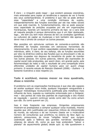 É claro – e ninguém pode negar – que existem pessoas visionárias,
mais antenadas para captar as tendências e capazes de ver à frente
dos seus contemporâneos. O problema é que não se pode atribuir
essa “capacidade” a uma condição intrínseca do sujeito,
independentemente das funções exercidas por ele nas redes sociais
em que está inserido. E, fundamentalmente, não se pode associar
essa capacidade às posições ocupadas por ele em organizações
hierárquicas, fazendo um raciocínio primário do tipo: se o cara está
ali naquela posição é porque demonstrou que é um líder destacado,
logo... ele tem (ou tem mais chances de ter) as condições (genéticas
ou culturais) de captar as mudanças e tem também não apenas o
dever mas o direito de conduzir as outras pessoas.

Mas posições em estruturas verticais de comando-e-controle são
diferentes de funções exercidas em estruturas horizontais de
relacionamento. O que confere capacidades extraordinárias a alguns
indivíduos, além, é claro, do seu esforço, são as funções assumidas
por eles na dinâmica coletiva das fluições que os atravessam e não as
posições ocupadas nos degraus da escadinha do poder de mandar
nas outras pessoas. Em outras palavras, líderes são expressões do
capital social (são produzidos, por assim dizer, em grande parte, pela
fenomenologia da rede) e não o resultado de uma competição entre
diferentes unidades de capital humano para ver quem chega
primeiro. O recente estudo de Malcolm Gladwell (2008) – Outliers – é
bastante ilustrativo a esse respeito (2).


Tudo é aceitável, menos mexer no meu quadrado,
disse o reizinho

O problema com as organizações hierárquicas é que elas são capazes
de aceitar qualquer nova moda, qualquer linguagem vanguardista e
qualquer metodologia revolucionária justificada pela metafísica mais
influente da hora, suposta ou realmente sintonizada com o Zeitgeist,
mas – dos pontos de vista dos padrões de organização e dos modos
de regulação – querem continuar sendo como são! Ou como acham
que são. Ou como querem ser (3).

Isso é mais freqüente nas empresas. Dirigentes empresariais
mostram-se predispostos a comprar qualquer coisa inusitada, mesmo
aquelas que vêm justificadas por esquemas míticos de interpretação
do mundo, da natureza e do ser humano (basta ver o incalculável
número de consultorias que proliferou na esteira da New Age) ou
aderem, pressurosos, às novas “religiões laicas” que surgem
(sobretudo após a falência das grandes narrativas ideológicas
utópicas do século 20, como as que hoje pretendem “salvar o
planeta” do aquecimento global) desde que: a) não questionem e

                                 44
 