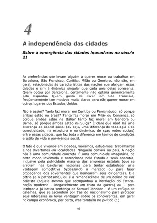 4
A independência das cidades
Sobre a emergência das cidades inovadoras no século
21




As preferências que levam alguém a querer morar ou trabalhar em
Barcelona, São Francisco, Curitiba, Milão ou Genebra, não são, em
geral, relacionadas às características das nações que abrigam essas
cidades e sim à dinâmica singular que cada uma delas apresenta.
Quem optou por Barcelona, certamente não optaria genericamente
pela Espanha. Quem gosta de viver em São Francisco,
freqüentemente tem motivos muito claros para não querer morar em
outros lugares dos Estados Unidos.

Não é assim? Tanto faz morar em Curitiba ou Pernambuco, só porque
ambas estão no Brasil? Tanto faz morar em Milão ou Consenza, só
porque ambas estão na Itália? Tanto faz morar em Genebra ou
Berna, só porque ambas estão na Suíça? É claro que não! Há uma
diferença de capital social (ou seja, uma diferença de topologia e de
conectividade, na estrutura e na dinâmica, de suas redes sociais)
entre essas cidades, que faz toda a diferença em termos de condições
e estilo de vida e convivência social.

O fato é que vivemos em cidades, moramos, estudamos, trabalhamos
e nos divertimos em localidades. Ninguém convive no país. A nação
não é uma comunidade concreta. É uma comunidade imaginária, de
certo modo inventada e patrocinada pelo Estado e seus aparatos,
inclusive pela publicidade massiva das empresas estatais (que se
enrolam nas bandeiras nacionais para tentar estabelecer uma
vantagem competitiva bypassando o mercado ou para fazer
propaganda dos governantes que nomearam seus dirigentes). E a
pátria (e o patriotismo), ou é a remanescência de um delírio de raiz
belicista (aquele mesmo que acompanhou a instalação do Estado-
nação moderno – inegavelmente um fruto da guerra) ou – para
lembrar a já batida sentença de Samuel Johnson – é um refúgio de
canalhas, que se escondem por trás do nacionalismo para proteger
seus interesses ou levar vantagem sobre os concorrentes, em geral
no campo econômico, por certo, mas também no político (1).

                                 46
 