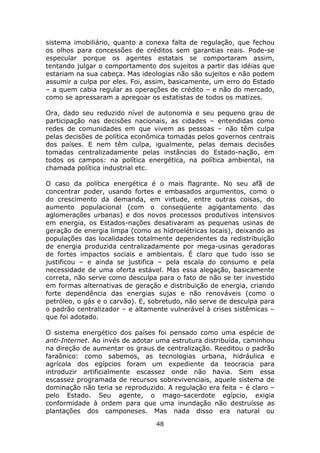 sistema imobiliário, quanto a conexa falta de regulação, que fechou
os olhos para concessões de créditos sem garantias reais. Pode-se
especular porque os agentes estatais se comportaram assim,
tentando julgar o comportamento dos sujeitos a partir das idéias que
estariam na sua cabeça. Mas ideologias não são sujeitos e não podem
assumir a culpa por eles. Foi, assim, basicamente, um erro do Estado
– a quem cabia regular as operações de crédito – e não do mercado,
como se apressaram a apregoar os estatistas de todos os matizes.

Ora, dado seu reduzido nível de autonomia e seu pequeno grau de
participação nas decisões nacionais, as cidades – entendidas como
redes de comunidades em que vivem as pessoas – não têm culpa
pelas decisões de política econômica tomadas pelos governos centrais
dos países. E nem têm culpa, igualmente, pelas demais decisões
tomadas centralizadamente pelas instâncias do Estado-nação, em
todos os campos: na política energética, na política ambiental, na
chamada política industrial etc.

O caso da política energética é o mais flagrante. No seu afã de
concentrar poder, usando fortes e embasados argumentos, como o
do crescimento da demanda, em virtude, entre outras coisas, do
aumento populacional (com o conseqüente agigantamento das
aglomerações urbanas) e dos novos processos produtivos intensivos
em energia, os Estados-nações desativaram as pequenas usinas de
geração de energia limpa (como as hidroelétricas locais), deixando as
populações das localidades totalmente dependentes da redistribuição
de energia produzida centralizadamente por mega-usinas geradoras
de fortes impactos sociais e ambientais. É claro que tudo isso se
justificou – e ainda se justifica – pela escala do consumo e pela
necessidade de uma oferta estável. Mas essa alegação, basicamente
correta, não serve como desculpa para o fato de não se ter investido
em formas alternativas de geração e distribuição de energia, criando
forte dependência das energias sujas e não renováveis (como o
petróleo, o gás e o carvão). E, sobretudo, não serve de desculpa para
o padrão centralizador – e altamente vulnerável à crises sistêmicas –
que foi adotado.

O sistema energético dos países foi pensado como uma espécie de
anti-Internet. Ao invés de adotar uma estrutura distribuída, caminhou
na direção de aumentar os graus de centralização. Reeditou o padrão
faraônico: como sabemos, as tecnologias urbana, hidráulica e
agrícola dos egípcios foram um expediente da teocracia para
introduzir artificialmente escassez onde não havia. Sem essa
escassez programada de recursos sobrevivenciais, aquele sistema de
dominação não teria se reproduzido. A regulação era feita – é claro –
pelo Estado. Seu agente, o mago-sacerdote egípcio, exigia
conformidade à ordem para que uma inundação não destruísse as
plantações dos camponeses. Mas nada disso era natural ou
                                 48
 