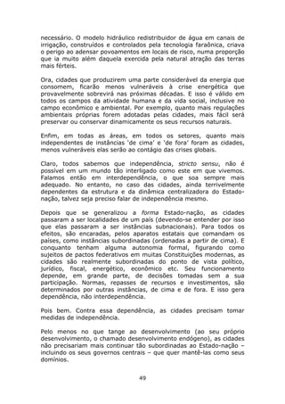 necessário. O modelo hidráulico redistribuidor de água em canais de
irrigação, construídos e controlados pela tecnologia faraônica, criava
o perigo ao adensar povoamentos em locais de risco, numa proporção
que ia muito além daquela exercida pela natural atração das terras
mais férteis.

Ora, cidades que produzirem uma parte considerável da energia que
consomem, ficarão menos vulneráveis à crise energética que
provavelmente sobrevirá nas próximas décadas. E isso é válido em
todos os campos da atividade humana e da vida social, inclusive no
campo econômico e ambiental. Por exemplo, quanto mais regulações
ambientais próprias forem adotadas pelas cidades, mais fácil será
preservar ou conservar dinamicamente os seus recursos naturais.

Enfim, em todas as áreas, em todos os setores, quanto mais
independentes de instâncias ‘de cima’ e ‘de fora’ foram as cidades,
menos vulneráveis elas serão ao contágio das crises globais.

Claro, todos sabemos que independência, stricto sensu, não é
possível em um mundo tão interligado como este em que vivemos.
Falamos então em interdependência, o que soa sempre mais
adequado. No entanto, no caso das cidades, ainda terrivelmente
dependentes da estrutura e da dinâmica centralizadora do Estado-
nação, talvez seja preciso falar de independência mesmo.

Depois que se generalizou a forma Estado-nação, as cidades
passaram a ser localidades de um país (devendo-se entender por isso
que elas passaram a ser instâncias subnacionais). Para todos os
efeitos, são encaradas, pelos aparatos estatais que comandam os
países, como instâncias subordinadas (ordenadas a partir de cima). E
conquanto tenham alguma autonomia formal, figurando como
sujeitos de pactos federativos em muitas Constituições modernas, as
cidades são realmente subordinadas do ponto de vista político,
jurídico, fiscal, energético, econômico etc. Seu funcionamento
depende, em grande parte, de decisões tomadas sem a sua
participação. Normas, repasses de recursos e investimentos, são
determinados por outras instâncias, de cima e de fora. E isso gera
dependência, não interdependência.

Pois bem. Contra essa dependência, as cidades precisam tomar
medidas de independência.

Pelo menos no que tange ao desenvolvimento (ao seu próprio
desenvolvimento, o chamado desenvolvimento endógeno), as cidades
não precisariam mais continuar tão subordinadas ao Estado-nação –
incluindo os seus governos centrais – que quer mantê-las como seus
domínios.


                                 49
 