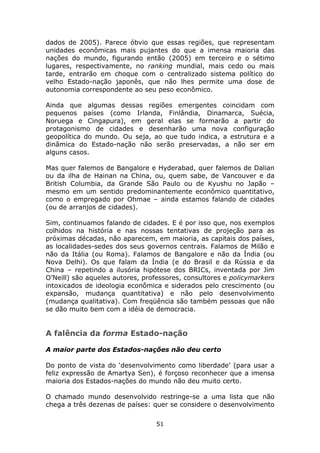 dados de 2005). Parece óbvio que essas regiões, que representam
unidades econômicas mais pujantes do que a imensa maioria das
nações do mundo, figurando então (2005) em terceiro e o sétimo
lugares, respectivamente, no ranking mundial, mais cedo ou mais
tarde, entrarão em choque com o centralizado sistema político do
velho Estado-nação japonês, que não lhes permite uma dose de
autonomia correspondente ao seu peso econômico.

Ainda que algumas dessas regiões emergentes coincidam com
pequenos países (como Irlanda, Finlândia, Dinamarca, Suécia,
Noruega e Cingapura), em geral elas se formarão a partir do
protagonismo de cidades e desenharão uma nova configuração
geopolítica do mundo. Ou seja, ao que tudo indica, a estrutura e a
dinâmica do Estado-nação não serão preservadas, a não ser em
alguns casos.

Mas quer falemos de Bangalore e Hyderabad, quer falemos de Dalian
ou da ilha de Hainan na China, ou, quem sabe, de Vancouver e da
British Columbia, da Grande São Paulo ou de Kyushu no Japão –
mesmo em um sentido predominantemente econômico quantitativo,
como o empregado por Ohmae – ainda estamos falando de cidades
(ou de arranjos de cidades).

Sim, continuamos falando de cidades. E é por isso que, nos exemplos
colhidos na história e nas nossas tentativas de projeção para as
próximas décadas, não aparecem, em maioria, as capitais dos países,
as localidades-sedes dos seus governos centrais. Falamos de Milão e
não da Itália (ou Roma). Falamos de Bangalore e não da Índia (ou
Nova Delhi). Os que falam da Índia (e do Brasil e da Rússia e da
China – repetindo a ilusória hipótese dos BRICs, inventada por Jim
O’Neill) são aqueles autores, professores, consultores e policymarkers
intoxicados de ideologia econômica e siderados pelo crescimento (ou
expansão, mudança quantitativa) e não pelo desenvolvimento
(mudança qualitativa). Com freqüência são também pessoas que não
se dão muito bem com a idéia de democracia.


A falência da forma Estado-nação

A maior parte dos Estados-nações não deu certo

Do ponto de vista do ‘desenvolvimento como liberdade’ (para usar a
feliz expressão de Amartya Sen), é forçoso reconhecer que a imensa
maioria dos Estados-nações do mundo não deu muito certo.

O chamado mundo desenvolvido restringe-se a uma lista que não
chega a três dezenas de países: quer se considere o desenvolvimento

                                 51
 