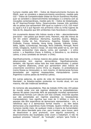 humano medido pelo IDH – Índice de Desenvolvimento Humano do
PNUD, quer se considere o desenvolvimento econômico, medido pelo
CGI – Índice de Competitividade Global do Fórum Econômico Mundial,
quer se considere o desenvolvimento tecnológico e a sintonia com as
inovações contemporâneas, medido pelo IG – Índice de Globalização,
da AT Kearney/Foreign Policy. Desenvolvidos (nesses três sentidos)
são os países que apresentam IDH igual ou superior a 0,9, CGI maior
ou igual a 4,6 e que figuram nos primeiros vinte ou trinta lugares da
lista do IG, daqueles que têm ambientes mais favoráveis à inovação.

Um cruzamento desses três índices revela a lista – aborrecidamente
previsível – dos países que deram certo. Pasmem, mas são menos de
30! Em ordem alfabética: Alemanha, Austrália, Áustria, Bélgica,
Canadá, Coréia do Sul, Dinamarca, Espanha, Estados Unidos,
Finlândia, França, Holanda, Hong Kong, Irlanda, Islândia, Israel,
Itália, Japão, Luxemburgo, Noruega, Nova Zelândia, Portugal, Reino
Unido, Cingapura, Suécia e Suíça. (A essa lista poder-se-ia, com boa
vontade, acrescentar mais alguns, como, por exemplo – e entre
outros –, a República Checa, a Estônia, a Eslovênia e, na América
Latina, o único candidato de sempre: o Chile).

Significativamente, a imensa maioria dos países dessa lista dos mais
desenvolvidos tem regimes democráticos. Significativamente,
também, não figuram nessa lista dos mais desenvolvidos: i) países
com regimes ditatoriais, ainda que apresentem altos índices de
crescimento econômico (como China ou Angola); ii) protoditaduras
(como Rússia ou Venezuela); e, nem mesmo, iii) democracias formais
parasitadas por regimes neopopulistas manipuladores (como
Argentina e outros países da América Latina).

Em outras palavras, do ponto de vista do ‘desenvolvimento como
liberdade’, os Estados-nações existentes no mundo atual, em sua
maioria, não são instâncias benéficas.

Os números são assustadores. Mais da metade (53%) dos 193 países
do mundo ainda vive sob regimes ditatoriais ou protoditatoriais.
Apenas 90 países (reunindo 46% da população mundial) apresentem
democracias formais (um cálculo com boa vontade, incluindo aquelas
que são parasitadas por regimes populistas ou neopopulistas
manipuladores). Isso significa que mais de 3 bilhões e meio de
pessoas não têm experiência de democracia representativa – sim, a
referência aqui é à democracia formal mesmo – ou têm dessa
democracia uma experiência muito limitada. Quatro milhões de seres
humanos (senão mais; de qualquer modo a maioria da humanidade)
não têm plena liberdade para criar, para inventar, para inovar, para
se desenvolver e para promover, com alguma autonomia, o
desenvolvimento das localidades onde vivem e trabalham. E não há
qualquer processo “natural”, de “evolução”, sempre ‘para frente e
                                 52
 