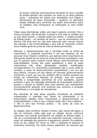 d) porque reformas administrativas bancadas de fora e perdão
     da dívida também não resultam em nada se as elites políticas
     locais – sobretudo em países com sociedades civis frágeis e
     democracias de baixa intensidade – puderem se aproveitar
     dessas medidas para aumentar seu poder discricionário sobre
     os cidadãos, para enfraquecer as instituições ou para roubar
     mais.

Todas essas alternativas, estão, sob algum aspecto, corretas. Mas o
motivo principal, não há dúvida, é porque o erro está na unidade que
se quer fazer crescer: o Estado-nação (ou melhor, o modelo europeu
de Estado-nação – um produto da guerra – que se universalizou nos
últimos 150 anos sem ter sido bem absorvido pela imensa maioria
das culturas e das territorialidades e que está se revelando inviável
como modelo geral do ponto de vista do desenvolvimento).

Ademais, o desenvolvimento não é resultado linear ou direto do
crescimento. A expansão econômica é um dos aspectos de um
processo mais integral e sistêmico, que aparece como crescimento do
PIB quando olhado de um ponto de vista econômico quantitativo, mas
que só aparece assim quando outros fatores extra-econômicos (ou
externalidades), muitos dos quais qualitativos e para os quais
costumamos       não    olhar,  apresentam   também    modificações
correspondentes. E o crescimento (sustentado) não é, como ainda se
acredita, a causa do desenvolvimento (sustentável) e sim um dos
seus efeitos, inclusive um dos efeitos do chamado desenvolvimento
econômico, o qual, por sua vez, também não se verifica somente em
função do crescimento absoluto do produto, mas sim quando
aumenta a prosperidade econômica de uma sociedade, quando
aumenta o grau de realização distribuída da propriedade produtiva,
quando a riqueza se espalha para mais pessoas que empreendem
economicamente gerando uma dinâmica que aumenta a produção
diversificada e a circulação de mercadorias.

Mas deixando de lado esses aspectos conceituais do problema
(relacionados à confusão que fazem os economistas e os
policymakers estatais entre crescimento e desenvolvimento ou
sustentabilidade), o fato é que o Estado-nação não é boa instância –
e não é uma boa fórmula política – do ponto de vista do
desenvolvimento.

As cidades, pelo contrário, sempre o foram, pelo menos até agora. E
não há nenhuma razão pela qual as cidades devam continuar
mantendo uma atitude genuflexória em relação ao Estado-nação, a
não ser a concentração de poder nas instâncias nacionais, inclusive o
poder de retaliação dos governos e legislativos centrais. Os prefeitos,
como se diz, andam de “pires na mão” e ajoelham-se perante os
executivos nacionais, em parte porque dependem de recursos que
                                  54
 