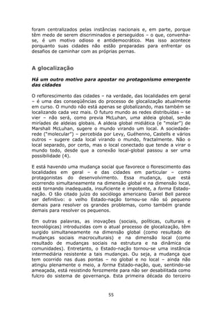 foram centralizados pelas instâncias nacionais e, em parte, porque
têm medo de serem discriminados e perseguidos – o que, convenha-
se, é um motivo odioso e antidemocrático. Mas isso acontece
porquanto suas cidades não estão preparadas para enfrentar os
desafios de caminhar com as próprias pernas.


A glocalização

Há um outro motivo para apostar no protagonismo emergente
das cidades

O reflorescimento das cidades – na verdade, das localidades em geral
– é uma das conseqüências do processo de glocalização atualmente
em curso. O mundo não está apenas se globalizando, mas também se
localizando cada vez mais. O futuro mundo as redes distribuídas – se
vier – não será, como previa McLuhan, uma aldeia global, senão
miríades de aldeias globais. A aldeia global midiática (e “molar”) de
Marshall McLuhan, sugere o mundo virando um local. A sociedade-
rede (“molecular”) – percebida por Levy, Guéhenno, Castells e vários
outros – sugere cada local virando o mundo, fractalmente. Não o
local separado, por certo, mas o local conectado que tende a virar o
mundo todo, desde que a conexão local-global passou a ser uma
possibilidade (4).

E está havendo uma mudança social que favorece o florescimento das
localidades em geral – e das cidades em particular – como
protagonistas do desenvolvimento. Essa mudança, que está
ocorrendo simultaneamente na dimensão global e na dimensão local,
está tornando inadequada, insuficiente e impotente, a forma Estado-
nação. O tão citado juízo do sociólogo americano Daniel Bell parece
ser definitivo: o velho Estado-nação tornou-se não só pequeno
demais para resolver os grandes problemas, como também grande
demais para resolver os pequenos.

Em outras palavras, as inovações (sociais, políticas, culturais e
tecnológicas) introduzidas com o atual processo de glocalização, têm
surgido simultaneamente na dimensão global (como resultado de
mudanças sociais macroculturais) e na dimensão local (como
resultado de mudanças sociais na estrutura e na dinâmica de
comunidades). Entretanto, o Estado-nação tornou-se uma instância
intermediária resistente a tais mudanças. Ou seja, a mudança que
tem ocorrido nas duas pontas – no global e no local – ainda não
atingiu plenamente o meio, a forma Estado-nação, que, sentindo-se
ameaçada, está resistindo ferozmente para não ser desabilitada como
fulcro do sistema de governança. Esta primeira década do terceiro



                                 55
 
