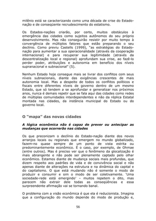 milênio está se caracterizando como uma década de crise do Estado-
nação e de conseqüente recrudescimento do estatismo.

Os Estados-nações criarão, por certo, muitos obstáculos à
emergência das cidades como sujeitos autônomos do seu próprio
desenvolvimento. Mas não conseguirão resistir por muito tempo à
convergência de múltiplos fatores que estão preparando o seu
declínio. Como previu Castells (1999), “as estratégias do Estado-
nação para aumentar a sua operacionalidade (através da cooperação
internacional) e para recuperar sua legitimidade (através da
descentralização local e regional) aprofundam sua crise, ao fazê-lo
perder poder, atribuições e autonomia em benefício dos níveis
supranacional e subnacional” (5).

Nenhum Estado hoje consegue mais se livrar dos conflitos com seus
níveis subnacionais, diante das exigências crescentes de mais
autonomia local. Mas a despeito de todos os conflitos políticos e
fiscais entre diferentes níveis de governo dentro de um mesmo
Estado, que só tendem a se aprofundar e generalizar nos próximos
anos, nunca é demais repetir que se fala aqui das cidades como redes
de múltiplas comunidades interdependentes e não da réplica Estatal
montada nas cidades, da instância municipal do Estado ou do
governo local.


O “mapa” das novas cidades

A lógica econômica não é capaz de prever ou antecipar as
mudanças que ocorrerão nas cidades

Os que preconizam o declínio do Estado-nação diante dos novos
arranjos locais ou regionais que emergem no mundo globalizado,
fazem-no quase sempre de um ponto de vista estrita ou
predominantemente econômico. É o caso, por exemplo, de Ohmae
(entre outros). Mas é preciso ver que o fenômeno da glocalização é
mais abrangente e não pode ser plenamente captado pelo olhar
econômico. Estamos diante de mudança sociais mais profundas, que
dizem respeito aos padrões de vida e de convivência social e não
apenas diante de alterações na estrutura e na dinâmica do capital e
do capitalismo. O que está mudando não é somente o modo de
produzir e consumir e sim o modo de ser coletivamente. ‘Uma
sociedade-rede está emergindo’ – muitos repetem o dito, mas
parecem não extrair dele todas as conseqüências e essa
surpreendente afirmação vai se tornando banal.

O problema com a visão econômica é que ela é reducionista. Imagina
que a configuração do mundo depende do modo de produção e,

                                56
 