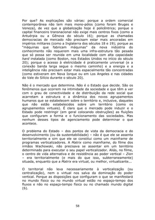 Por que? As explicações são várias: porque a ordem comercial
contemporânea não tem mais mono-pólos (como foram Bruges e
Veneza), de vez que a globalização hoje é policêntrica; porque o
capital financeiro transnacional não exige mais centros fixos (como a
Antuérpia ou a Gênova do século 16); porque as chamadas
democracias de mercado não precisam estar mais ancoradas em
impérios militares (como a Inglaterra dos séculos 18 e 19); porque as
“máquinas que fabricam máquinas” da nova indústria do
conhecimento não requerem mais uma infra-estrutura tão pesada
que só possa ser reunida em uma localidade com alta capacidade
hard instalada (como Boston, nos Estados Unidos no início do século
20); porque o acesso à eletricidade é praticamente universal (e a
conexão banda larga segue o mesmo caminho) e a energia e a
inteligência não precisam estar mais espacialmente tão concentradas
(como estiveram em Nova Iorque ou em Los Angeles e nas cidades
do Vale do Silício durante o século 20).

Não é o mercado que determina. Não é o Estado que decide. São os
fenômenos que ocorrem na intimidade da sociedade e que têm a ver
com o grau de conectividade e de distribuição da rede social que
acarretam a estrutura e a dinâmica dos novos agrupamentos
humanos que se estabelecem sobre o território e, inclusive, daqueles
que não estão estabelecidos sobre um território (como os
agrupamentos virtuais). É claro que o mercado pode induzir e o
Estado pode restringir (em geral colocando obstruções) as fluições
que configuram a forma e o funcionamento das sociedades. Mas
nenhum desses tipos de agenciamento pode determinar o que
acontece.

O problema do Estado – dos pontos de vista da democracia e do
desenvolvimento (ou da sustentabilidade) – não é que ele se assenta
territorialmente e sim que ele se constitui como um mainframe de
programas verticalizadores. A Matrix como mainframe, do filme dos
irmãos Wachowski, não precisava se assentar em um território
determinado para executar o seu papel verticalizador. Aliás, no filme,
o centro de vida alternativa e de resistência ao poder vertical – Zion
– era territorialmente (e mais do que isso, subterraneamente)
situada, enquanto que a Matrix era virtual, ou melhor, virtualizante...

O territorial não leva necessariamente à verticalização (ou
centralização), nem o virtual nos salva da dominação do poder
vertical. Porque as disposições que configuram o que se manifestará
no mundo físico ou no mundo virtual estão no espaço-tempo dos
fluxos e não no espaço-tempo físico ou no chamado mundo digital
(6).




                                  58
 