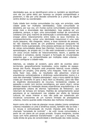 identidades que, ao se identificarem entre si, também se identificam
com ela (ou parte dela) por herança ou projeto compartilhado a
posteriori, e não por uma decisão consciente (e a priori) de algum
centro diretor ou coordenador.

Cada cidade tem muitas comunidades (ou seja, em princípio, cada
cidade pode ter múltiplas identidades). Cada comunidade se
desdobra, por sua vez, em muitas outras comunidades (aumentando
ainda mais a diversidade das identidades). Isso poderia ser um
problema, porque, a rigor, uma comunidade nuclear de convivência
cotidiana com grau máximo de distribuição e conectividade, capaz de
ensejar pleno relacionamento entre todos os seus membros (e,
conseqüentemente, usinar uma identidade inequívoca) é uma rede
muito pequena, não chegando, talvez, a duas centenas de pessoas.
Só não estamos diante de um problema insolúvel porquanto há
também muita superposição. Uma pessoa participa ao mesmo tempo
de várias comunidades desse tipo (familiar, funcional, de prática, de
aprendizagem, de projeto etc.) e não está condenada a conviver em
um único círculo restrito de relacionamentos. Assim, o padrão de
interação é complexo, dando margem à formação de circularidades
inerentes que – se compartilhadas por múltiplas redes urbanas –
podem configurar a cidade-rede.

Ademais, as cidades já existem, para além de eventos sócio-
territoriais, geograficamente localizados, como regiões do espaço-
tempo dos fluxos. Ninguém está propondo fabricar novas cidades,
seguindo um projeto, uma planta, uma maquete. Toda vez que se
tenta fazer isso, aliás, os resultados são péssimos: criam-se
arquiteturas verticalizadoras e dinâmicas autocratizantes (como é o
caso das chamadas “cidades-planejadas”, seja a nova capital do Egito
criada por Amenófis IV para o deus Aton ou Brasília), para não falar
do dispêndio desnecessário de recursos. Verdadeiras cidades só
passarão a existir (em termos sociológicos, por assim dizer), várias
décadas depois da instalação dessas experiências arquitetônicas e de
planejamento urbano de eternos “aprendizes de feiticeiros”, que
retornam de tempos em tempos. Padrões de comportamento social
peculiares já se reproduzem nas cidades por efeito de herança
cultural, às vezes milenar e isso não pode ser substituído por
iniciativas conscientes de um número limitado de planejadores
urbanos, mesmo quando estão imbuídos das melhores intenções.

Assim como não se trata de planejar novas cidades (como complexos
urbanos instalados ex ante à dinâmica social), também não se trata –
na recusa à verticalização do mundo imposta pelo Estado e à
chamada “sociedade de controle” – de urdir novas comunidades a
partir de um plano de um grupo privado. Grupos marginais, muitas
vezes com forte potencial transformador – pois que a inovação, na
razão direta do grau de conectividade e distribuição das redes sociais,
                                  62
 