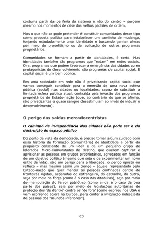 costuma partir da periferia do sistema e não do centro – surgem
mesmo nos momentos de crise dos velhos padrões de ordem.

Mas o que não se pode pretender é constituir comunidades desse tipo
como proposta política para estabelecer um caminho de mudança,
forjando estudadamente uma identidade e buscando ganhar almas
por meio do proselitismo ou da aplicação de outros programas
proprietários.

Comunidades se formam a partir de identidades, é certo. Mas
identidades também são programas que “rodam” em redes sociais.
Ora, programas que podem favorecer a emergência das cidades como
protagonistas do desenvolvimento são programas de capital social. E
capital social é um bem público.

Em uma sociedade em rede não é privatizando capital social que
vamos conseguir contribuir para a emersão de uma nova esfera
pública (social) nas cidades ou localidades, capaz de substituir a
limitada esfera pública atual, contraída pela invasão dos programas
proprietários do Estado-nação (que, ao contrário do que se afirma,
são privatizantes e quase sempre desestimulam ao invés de induzir o
desenvolvimento).


O perigo das saídas mercadocentristas

O caminho de independência das cidades não pode ser o da
destruição do espaço público

Do ponto de vista da democracia, é preciso tomar algum cuidado com
essa história de formação (comunitária) de identidade a partir do
propósito consciente de um líder e de um pequeno grupo de
liderados. Micro-comunidades de destino, que querem capturar e
aprisionar as pessoas em grupos proprietários, agregados em função
de um objetivo político (mesmo que seja o de experimentar um novo
estilo de vida), são um perigo para a liberdade: o perigo oposto ou
reflexo – mas mesmo assim um perigo – àquele representado pelo
Estado-nação que quer manter as pessoas confinadas dentro de
fronteiras rígidas, separadas do estrangeiro, do estranho, do outro,
seja por meio da força (como é o caso das ditaduras), seja por meio
do manipulação do fervor patriótico (como ainda é o caso de boa
parte dos países), seja por meio de legislações autoritárias de
proteção dos ‘de dentro’ contra os ‘de fora’ (como ocorreu nos USA e
vem ocorrendo agora na Europa, para conter a imigração indesejada
de pessoas dos “mundos inferiores”).




                                63
 