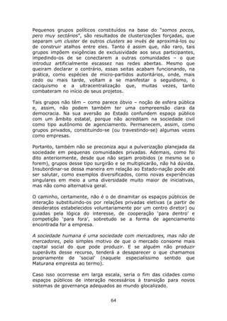 Pequenos grupos políticos constituídos na base do “somos pocos,
pero muy sectários”, são resultados de clusterizações forçadas, que
separam um cluster de outros clusters ao invés de aproximá-los ou
de construir atalhos entre eles. Tanto é assim que, não raro, tais
grupos impõem exigências de exclusividade aos seus participantes,
impedindo-os de se conectarem a outras comunidades – o que
introduz artificialmente escassez nas redes abertas. Mesmo que
queiram declarar o contrário, essas seitas acabam funcionando, na
prática, como espécies de micro-partidos autoritários, onde, mais
cedo ou mais tarde, voltam a se manifestar o seguidismo, o
caciquismo e a ultracentralização que, muitas vezes, tanto
combateram no início de seus projetos.

Tais grupos não têm – como parece óbvio – noção de esfera pública
e, assim, não podem também ter uma compreensão clara da
democracia. Na sua aversão ao Estado confundem espaço público
com um âmbito estatal, porque não acreditam na sociedade civil
como tipo autônomo de agenciamento. Permanecem, assim, como
grupos privados, constituindo-se (ou travestindo-se) algumas vezes
como empresas.

Portanto, também não se preconiza aqui a pulverização planejada da
sociedade em pequenas comunidades privadas. Ademais, como foi
dito anteriormente, desde que não sejam proibidos (e mesmo se o
forem), grupos desse tipo surgirão e se multiplicarão, não há dúvida.
Insubordinar-se dessa maneira em relação ao Estado-nação pode até
ser salutar, como exemplos diversificados, como novas experiências
singulares em meio a uma diversidade muito maior de iniciativas,
mas não como alternativa geral.

O caminho, certamente, não é o de dinamitar os espaços públicos de
interação substituindo-os por relações privadas eletivas (a partir de
desideratos estabelecidos voluntariamente por um centro diretor) ou
guiadas pela lógica do interesse, de cooperação ‘para dentro’ e
competição ‘para fora’, sobretudo se a forma de agenciamento
encontrada for a empresa.

A sociedade humana é uma sociedade com mercadores, mas não de
mercadores, pelo simples motivo de que o mercado consome mais
capital social do que pode produzir. E se alguém não produzir
superávits desse recurso, tenderá a desaparecer o que chamamos
propriamente de ‘social’ (naquele especialíssimo sentido que
Maturana empresta ao termo).

Caso isso ocorresse em larga escala, seria o fim das cidades como
espaços públicos de interação necessários à transição para novos
sistemas de governança adequados ao mundo glocalizado.


                                 64
 