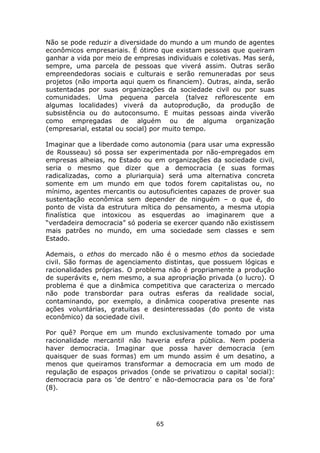 Não se pode reduzir a diversidade do mundo a um mundo de agentes
econômicos empresariais. É ótimo que existam pessoas que queiram
ganhar a vida por meio de empresas individuais e coletivas. Mas será,
sempre, uma parcela de pessoas que viverá assim. Outras serão
empreendedoras sociais e culturais e serão remuneradas por seus
projetos (não importa aqui quem os financiem). Outras, ainda, serão
sustentadas por suas organizações da sociedade civil ou por suas
comunidades. Uma pequena parcela (talvez reflorescente em
algumas localidades) viverá da autoprodução, da produção de
subsistência ou do autoconsumo. E muitas pessoas ainda viverão
como empregadas de alguém ou de alguma organização
(empresarial, estatal ou social) por muito tempo.

Imaginar que a liberdade como autonomia (para usar uma expressão
de Rousseau) só possa ser experimentada por não-empregados em
empresas alheias, no Estado ou em organizações da sociedade civil,
seria o mesmo que dizer que a democracia (e suas formas
radicalizadas, como a pluriarquia) será uma alternativa concreta
somente em um mundo em que todos forem capitalistas ou, no
mínimo, agentes mercantis ou autosuficientes capazes de prover sua
sustentação econômica sem depender de ninguém – o que é, do
ponto de vista da estrutura mítica do pensamento, a mesma utopia
finalística que intoxicou as esquerdas ao imaginarem que a
“verdadeira democracia” só poderia se exercer quando não existissem
mais patrões no mundo, em uma sociedade sem classes e sem
Estado.

Ademais, o ethos do mercado não é o mesmo ethos da sociedade
civil. São formas de agenciamento distintas, que possuem lógicas e
racionalidades próprias. O problema não é propriamente a produção
de superávits e, nem mesmo, a sua apropriação privada (o lucro). O
problema é que a dinâmica competitiva que caracteriza o mercado
não pode transbordar para outras esferas da realidade social,
contaminando, por exemplo, a dinâmica cooperativa presente nas
ações voluntárias, gratuitas e desinteressadas (do ponto de vista
econômico) da sociedade civil.

Por quê? Porque em um mundo exclusivamente tomado por uma
racionalidade mercantil não haveria esfera pública. Nem poderia
haver democracia. Imaginar que possa haver democracia (em
quaisquer de suas formas) em um mundo assim é um desatino, a
menos que queiramos transformar a democracia em um modo de
regulação de espaços privados (onde se privatizou o capital social):
democracia para os ‘de dentro’ e não-democracia para os ‘de fora’
(8).




                                 65
 