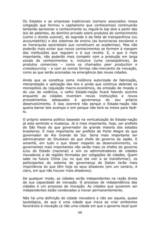 Os Estados e as empresas tradicionais (sempre associados nessa
coligação que formou o capitalismo que conhecemos) continuarão
tentando aprisionar o conhecimento ou regulá-lo top dow a partir das
leis de patentes, do domínio privado sobre produtos do conhecimento
(como o direito autoral), do segredo e da falta de transparência (ou
accountability) e dos sistemas de ensino (as burocracias escolares e
as hierarquias sacerdotais que constituem as academias). Mas não
poderão mais evitar que novos conhecimentos se formem à margem
das instituições que regulam e à sua revelia. E, o que é mais
importante, não poderão mais competir com a produção em larga
escala de conhecimentos e, inclusive (uma conseqüência), de
produtos comerciais – como os chamados peer production e
crowdsourcing – e com as outras formas não-mercantis de inovação,
como as que serão acionadas na emergência das novas cidades.

Ainda que se constitua como instância autorizada de fabricação,
interpretação e aplicação das leis e ainda que continue detendo os
monopólios da regulação macro-econômica, da emissão de moeda e
do uso da violência, o velho Estado-nação ficará falando sozinho
enquanto as cidades inventam novas instituições e novos
procedimentos     adequados     à  governança    do   seu    próprio
desenvolvimento. E isso ocorrerá não porque o Estado-nação não
queira barrar tais avanços e sim porque não terá os meios para fazê-
lo.

O próprio sistema político baseado na verticalização do Estado-nação
já está sentindo a mudança. Já é mais importante, hoje, ser prefeito
de São Paulo do que governador da grande maioria dos estados
brasileiros. É mais importante ser prefeito de Porto Alegre do que
governador do Rio Grande do Sul. Seria mais importante ser
administrador de Shutoken do que chefe de governo do Japão. E
amanhã, em tudo o que disser respeito ao desenvolvimento, os
governantes mais importantes não serão mais os chefes do governo
e/ou do Estado (nacional) e sim os administradores de cidades
inovadoras e de regiões formadas por coligações de cidades. Quem
sabe na futura China (ou no que ela vier a se transformar), os
participantes do sistema de governança de Dalian terão mais
importância do que têm hoje os seus ditadores (em um cenário, é
claro, em que não houver mais ditadores).

De qualquer modo, as cidades serão independentes na razão direta
da sua capacidade de inovação. O processo de independência das
cidades é um processo de inovação. As cidades que quiserem ser
independentes estão condenadas a inovar permanentemente.

Não há uma definição de cidade inovadora a não ser aquela, quase
tautológica, de que é uma cidade que inova ao criar ambientes
favoráveis à inovação (e não uma cidade em que o governo local quer
                                68
 