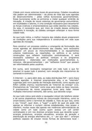 Cidade com novos sistemas locais de governança. Cidades inovadoras
não podem ser administradas – do ponto de vista das suas agendas
de desenvolvimento – pelas velhas burocracias governamentais.
Essas burocracias serão as primeiras a matar qualquer embrião de
inovação. A criação de novos sistemas de governança comunitários,
em localidades e setores, é uma condição necessária para desamarrar
as forças criativas e empreendedoras que estão latentes nas cidades.
Ou seja, é necessário que, por meio da criação desses ambientes
favoráveis à inovação, as cidades consigam antecipar a nova forma
cidade-rede.

Ao que tudo indica, a melhor maneira das cidades atuais prepararem
as condições para sua independência é construindo em rede suas
agendas de inovação.

Para construir um processo coletivo e emergente de formulação das
novas agendas de desenvolvimento das cidades, será necessário
esquecer um pouco as monumentalidades e os equipamentos
urbanos tradicionais, as repartições, os edifícios e as outras
construções que refletem instituições centralizadoras. E será
necessário substituir as políticas verticais e os programas
proprietários – elaborados por instituições governamentais e,
inclusive, não-governamentais – por “softwares livres” que possam
ser reformatados pelos usuários.

Em suma, será necessário reorganizar em rede tudo o que for
possível (e quase tudo é possível, com exceção dos mecanismos de
comando-e-controle).

A Internet – e, para além dela, as redes distribuídas P2P – será chave
nessas agendas. A Internet propriamente dita, e as “internets”
sugeridas pelo novo padrão de interação distribuído, como aquela que
Rifkin (2008) chamou recentemente de “Internet da energia” (13).
Precisaremos de “internets” como essa para todos os tipos recursos.
E precisaremos de novos programas livres para rodar nessas
múltiplas interconect networks, lato sensu, que deverão surgir.

Ao que tudo indica será eleito o navegador-móvel (do telefone celular
e de outros dispositivos móveis de comunicação interativa, como os
smart-books) como o terminal do cidadão e, mais do que isso, como
o seu “inicial”, quer dizer, o “lugar” a partir do qual ele pode não
apenas se informar e cumprir rotinas estabelecidas, mas propor e
interferir, muitas vezes não apenas nas instâncias administrativas da
cidade como um todo (como quem acessa um call center
centralizado) e sim nos diversos arranjos locais que deverão surgir:
arranjos produtivos, arranjos educativos, arranjos de geração e
distribuição de energia alternativa etc., e – por que não? – arranjos
políticos capazes de ensaiar novas formas de democracia local –
                                 70
 