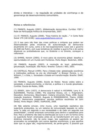 direta e interativa – na regulação de unidades de vizinhança e de
governança do desenvolvimento comunitário.



Notas e referências

(*) FRANCO, Augusto (2007). Alfabetização democrática. Curitiba: FIEP /
Rede de Participação Política do Empresariado, 2007.

(1) Cf. FRANCO, Augusto (2008). “Essa história de nação...” in Carta Rede
Social 179 (18/12/08): www.augustodefranco.com.br

(2) E isso para não falar das crises políticas e militares que podem ser
desencadeadas pelas iniciativas de autocratização da democracia
atualmente em curso, como a do neo-expansionismo russo sob o governo
da KGB (de Putin), com suas tentativas de reeditar a guerra fria e de outras
ditaduras ou protoditaduras que, no Ocidente e no Oriente, começam a
reflorescer.

(3) OHMAE, Kenichi (2005). O novo palco da economia global: desafios e
oportunidades em um mundo sem fronteiras. Porto Alegre: Bookman, 2006.

(4) FRANCO, Augusto (2003). A revolução do local: globalização,
glocalização, localização. São Paulo / Brasília: Cultura / AED, 2003.

(5) CASTELLS, Manuel (1999). Para o Estado-rede: globalização econômica
e instituições políticas na era da informação” in Bresser Pereira, L. C.,
Wilheim, J. e Sola, L. Sociedade e Estado em transformação. Brasília: ENAP,
1999.

(6) FRANCO, Augusto (2008). Escola de Redes: Novas visões sobre a
sociedade, o desenvolvimento, a internet, a política e o mundo glocalizado.
Curitiba: Escola-de-Redes, 2008.

(7) DEWEY, John (1937). A democracia é radical in HICKMAN, Larry A. &
ALEXANDER, Thomas (1998). The essential Dewey, vol. 1: Pragmatism,
Education, Democracy. Bloomington: Indiana University Press, 1998. Existe
tradução brasileira: FRANCO, Augusto & POGREBINSCHI, Thamy (2008)
(orgs.). Democracia cooperativa: escritos políticos escolhidos de John
Dewey. Porto Alegre: CMDC / EdiPUCRS, 2008.

(8) Não adianta simular, intra muros, uma repartição eqüitativa dos
superávits produzidos, ou um sistema de remuneração baseado no velho
lema “a cada um segundo a sua necessidade e de cada um segundo sua
possibilidade”, criando empresas comunistas para dentro e capitalistas para
fora. Pois o problema não está na distribuição do lucro e sim na forma como
os superávits foram arrancados antes de se transformarem em lucro. Na
dinâmica mercantil, não há como negar, tais superávits só podem ser
arrancados na competição com outros agentes econômicos, o que significa
dizer que os jogos são, majoritariamente, de perde-ganha. É possível que


                                    71
 