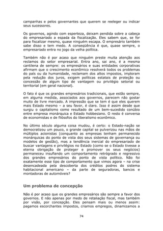 campanhas e pelos governantes que querem se reeleger ou indicar
seus sucessores.

Os governos, agindo com esperteza, deixam pendida sobre a cabeça
do empresariado a espada da fiscalização. Eles sabem que, se for
para fiscalizar mesmo, quase ninguém escapa. O empresário também
sabe disso e tem medo. A conseqüência é que, quase sempre, o
empresariado entra no jogo da velha política.

Também não é por acaso que ninguém preste muita atenção aos
reclamos do setor empresarial. Entra ano, sai ano, é a mesma
cantilena de sempre: os empresários e suas entidades corporativas
afirmam que o crescimento econômico resolverá todos os problemas
do país ou da humanidade, reclamam dos altos impostos, imploram
pela redução dos juros, exigem políticas estatais de proteção ou
concessão de algum tipo de vantagem ou privilégio setorial ou
territorial (em geral nacional).

O fato é que os grandes empresários tradicionais, que estão sempre,
em alguma medida, associados aos governos, parecem não gostar
muito de livre mercado. A impressão que se tem é que eles querem
mais Estado mesmo – a seu favor, é claro. Isso é assim desde que
surgiu o capitalismo como resultado de um bem-sucedido conúbio
entre empresa monárquica e Estado hobbesiano. O resto é conversa
de economistas e de filósofos do liberalismo econômico.

No último século alguma coisa mudou, é certo: o Estado-nação se
democratizou um pouco, o grande capital se pulverizou nas mãos de
múltiplos acionistas (conquanto as empresas tenham permanecido
monárquicas do ponto de vista dos seus sistemas de governança ou
modelos de gestão), mas a tendência inercial do empresariado de
buscar vantagens e privilégios no Estado (como se o Estado tivesse a
eterna obrigação de proteger e promover os seus negócios)
permaneceu insuflando um comportamento retrógrado e regressivo
dos grandes empresários do ponto de vista político. Não foi
exatamente esse tipo de comportamento que vimos agora – na crise
desencadeada pela descoberta dos créditos podres do sistema
habitacional americano – da parte de seguradoras, bancos e
montadoras de automóveis?


Um problema de concepção

Não é por acaso que os grandes empresários são sempre a favor dos
governos. E não apenas por medo de retaliação fiscal, mas também
por visão, por concepção. Eles pensam mais ou menos assim:
pagamos escorchantes impostos, criamos empregos, dinamizamos a

                                74
 