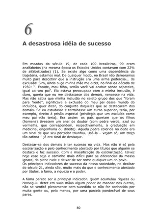 6
A desastrosa idéia de sucesso


Em meados do século 19, de cada 100 brasileiros, 99 eram
analfabetos (na mesma época os Estados Unidos contavam com 22%
de alfabetizados) (1). Se existe algo como uma dependência da
trajetória, estamos mal. De qualquer modo, no Brasil não demoramos
muito para descobrir que a instrução era uma arma poderosa... de
exclusão! Sim, ainda ouço minha mãe me dizer, no final da década de
1950: “- Estude, meu filho, senão você vai acabar sendo sapateiro,
igual ao seu pai”. Ela estava preocupada com a minha inclusão, é
claro, queria que eu me destacasse dos demais, vencesse na vida.
Mas não sabia que minha inclusão no seleto grupo dos que “foram
para frente”, significava a exclusão do meu pai desse mundo do
incluídos, quer dizer, do conjunto daqueles que se destacaram dos
demais. Se eu estudasse e terminasse um curso superior, teria, por
exemplo, direito à prisão especial (privilégio que um excluído como
meu pai não teria). Era assim: os pais queriam que os filhos
(homens) tivessem um anel de doutor (com pedra verde, azul ou
vermelha, que correspondem, respectivamente, à graduação em
medicina, engenharia ou direito). Aquela pedra colorida no dedo era
um sinal de que seu portador triunfou. Usá-la – vejam só, um troço
tão cafona – já era sinal de destaque.

Destacar-se dos demais é ter sucesso na vida. Mas não é só pela
escolarização e pelo conhecimento atestado por títulos que alguém se
destaca e faz sucesso. Com a massificação da escolarização, talvez
hoje esse seja o caminho mais difícil para se diferenciar da massa
ignara, da plebe rude e deixar de ser como qualquer um do povo.
Os principais indicadores de sucesso da nossa sociedade, no dealbar
do século 21, ainda são, muito mais do que o conhecimento atestado
por títulos, a fama, a riqueza e o poder.

A fama parece ser o principal indicador. Quem acumulou riqueza ou
conseguiu deter em suas mãos algum poder de mandar nos outros,
não se sentirá plenamente bem-sucedido se não for conhecido por
muita gente ou, pelo menos, por uma parcela ponderável de seus
pares.



                                80
 