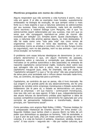 Mentiras pregadas em nome da ciência

Alguns respondem que não somente a vida humana é assim, mas a
vida em geral. E aí dão os exemplos mais furados, supostamente
embasados na biologia da evolução, de que sempre vence o mais
forte ou o mais esperto e que a natureza seleciona os sobreviventes
por seu sucesso. Essa crença, entretanto, nada tem de científica.
Como escreveu a notável bióloga Lynn Margulis, não é que “os
sobreviventes sejam selecionados por seu sucesso, mas sim que os
seres que não conseguem reproduzir-se antes de morrer são
excluídos por seleção” (2). Simples assim. Quase (tauto)lógico. Ou
seja, a natureza não premia apenas alguns, os mais destacados. E
não há nada como uma “luta pela vida” nos cinco reinos de
organismos vivos – nem no reino das bactérias, nem no dos
protoctistas (como as amebas e conchas), nem no dos fungos (como
os cogumelos), nem no das plantas, nem no dos animais – com uma
única exceção: os humanos.

O problema com essas leituras ideológicas do darwinismo (e com o
próprio darwinismo) é que, em algum momento do passado,
projetamos sobre a natureza a competição que observamos nos
mercados (e na política autocrática a eles associada) na antesala do
nascente capitalismo concorrencial inglês. Costumo dizer sobre isso
que selvagem não era bem a selva, mas a concorrência nesse
capitalismo inaugural (que, aliás, foi chamado, não por acaso, de
“capitalismo selvagem”) e que a “lei da selva” não saiu propriamente
da selva para uma sociedade sob o influxo desse mercado nada-livre,
mas, ao contrário, da segunda para a primeira.

Capitalismo, ao contrário do que se pensa, não é livre mercado. Na
sua origem e em grande parte do seu desenvolvimento, ele foi uma
espécie de conúbio entre empresas monárquicas e Estado autocrático
hobbesiano (de lá para cá, o Estado se democratizou um pouco,
porém as empresas – em sua maioria – continuaram monárquicas,
mas isso não vem ao caso agora). O fato é que, independentemente
das atuais leituras do darwinismo urdidas para legitimar a idéia de
sucesso competitivo-excludente, o darwinismo foi capturado por uma
corrente de pensamento hobbesiana e transformado, desde o
princípio, em “darwinismo social”.

Como percebeu com argúcia Matt Ridley (1996), “Thomas Hobbes foi
o antepassado intelectual de Charles Darwin em linha direta” (3).
Segundo Hobbes (que tantos citam e poucos lêem) na falta de um
poder que domestique ou apazigue os homens, “não há sociedade; e
o que é pior do que tudo, [há] um medo contínuo e perigo de morte
violenta. E a vida do homem é solitária, miserável, sórdida, brutal e
curta”. E isso ocorre – segundo ele – não por razões culturais, que

                                 82
 