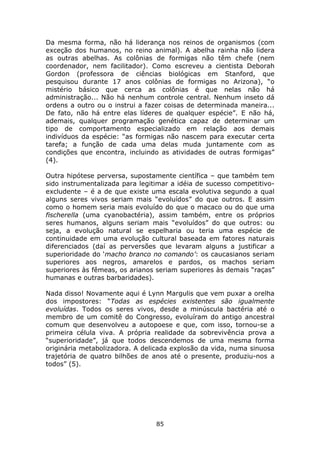 Da mesma forma, não há liderança nos reinos de organismos (com
exceção dos humanos, no reino animal). A abelha rainha não lidera
as outras abelhas. As colônias de formigas não têm chefe (nem
coordenador, nem facilitador). Como escreveu a cientista Deborah
Gordon (professora de ciências biológicas em Stanford, que
pesquisou durante 17 anos colônias de formigas no Arizona), “o
mistério básico que cerca as colônias é que nelas não há
administração... Não há nenhum controle central. Nenhum inseto dá
ordens a outro ou o instrui a fazer coisas de determinada maneira...
De fato, não há entre elas líderes de qualquer espécie”. E não há,
ademais, qualquer programação genética capaz de determinar um
tipo de comportamento especializado em relação aos demais
indivíduos da espécie: “as formigas não nascem para executar certa
tarefa; a função de cada uma delas muda juntamente com as
condições que encontra, incluindo as atividades de outras formigas”
(4).

Outra hipótese perversa, supostamente científica – que também tem
sido instrumentalizada para legitimar a idéia de sucesso competitivo-
excludente – é a de que existe uma escala evolutiva segundo a qual
alguns seres vivos seriam mais “evoluídos” do que outros. E assim
como o homem seria mais evoluído do que o macaco ou do que uma
fischerella (uma cyanobactéria), assim também, entre os próprios
seres humanos, alguns seriam mais “evoluídos” do que outros: ou
seja, a evolução natural se espelharia ou teria uma espécie de
continuidade em uma evolução cultural baseada em fatores naturais
diferenciados (daí as perversões que levaram alguns a justificar a
superioridade do ‘macho branco no comando’: os caucasianos seriam
superiores aos negros, amarelos e pardos, os machos seriam
superiores às fêmeas, os arianos seriam superiores às demais “raças”
humanas e outras barbaridades).

Nada disso! Novamente aqui é Lynn Margulis que vem puxar a orelha
dos impostores: “Todas as espécies existentes são igualmente
evoluídas. Todos os seres vivos, desde a minúscula bactéria até o
membro de um comitê do Congresso, evoluíram do antigo ancestral
comum que desenvolveu a autopoese e que, com isso, tornou-se a
primeira célula viva. A própria realidade da sobrevivência prova a
“superioridade”, já que todos descendemos de uma mesma forma
originária metabolizadora. A delicada explosão da vida, numa sinuosa
trajetória de quatro bilhões de anos até o presente, produziu-nos a
todos” (5).




                                 85
 